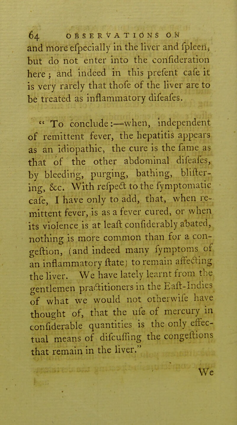 and more efpecially in the liver and fpleeiij but do not enter into the confideration here j and indeed in this prefent cafe it is very rarely that thofe of the liver are to be treated as inflammatory difeafes.  To conclude:—when, independent of remittent fever, the hepatitis appears as an idiopathic, the cure is the fame as that of the other abdominal difeafes, by bleeding, purging, bathing, blifter- ing, &c. With refped to the fymptomatic cafe, I have only to add, that, when re- mittent fever, is as a fever cured, or when its violence is at leaft confiderably abated, nothing is more common than for a con- geftion, (and indeed many fymptoms of an inflammatory ftatej to remain affeding the liver. We have lately learnt from the gentlemen practitioners in the Eafl:-Indies of what we would not otherwife have thought of, that the ufe of mercury in confiderable quantities is the only effec- tual means of difcuffing the congeftions that remain in the liver. We