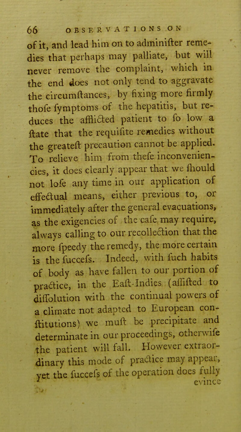 of it, and lead him on to adminifter reme- dies that perhaps may palliate, but will never remove the complaint, which in the end does not only tend to aggravate the circumftances, by fixing more firmly thofe fymptoms of the hepatitis, but re- duces the afiliaed patient to fo low a ftate that the requifite remedies without the greateft precaution cannot be applied. To relieve him from thefe inconvenien- cies, it does clearly appear that we fliould not lofe any time in our application of efFedual means, either previous to, or immediately after the general evacuations, as the exigencies of the cafe, may require, always calling to our recolle6lion that the more fpeedy the remedy, the more certain is the fuccefs. Indeed, with fuch habits of body as have fallen to our portion of pradice, in the Eaft-Indies (affifled to diffolution with the continual powers of a climate not adapted to European con- ftitutions) we mufl be precipitate and determinate in our proceedings, otherwife the patient will fall. However extraor- dinary this mode of practice may appear, yet the fuccefs of the operation does fully ^ evince