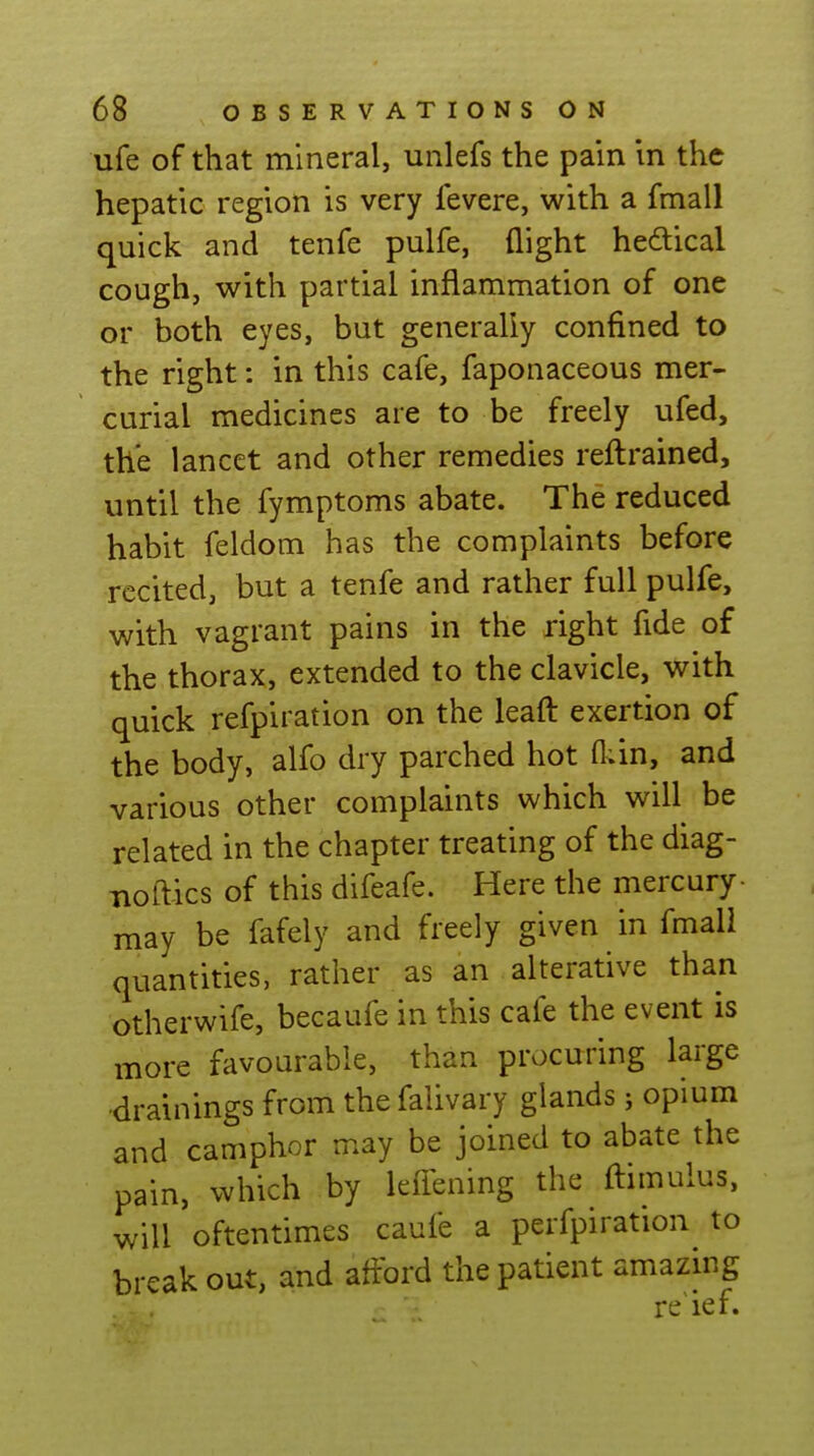 ufe of that mineral, unlefs the pain in the hepatic region is very fevere, with a fmall quick and tenfe pulfe, flight hedical cough, with partial inflammation of one or both eyes, but generally confined to the right: in this cafe, faponaceous mer- curial medicines are to be freely ufed, the lancet and other remedies refl:rained, until the fymptoms abate. The reduced habit feldom has the complaints before recited, but a tenfe and rather full pulfe, with vagrant pains in the right fide of the thorax, extended to the clavicle, with quick refpiration on the leafl: exertion of the body, alfo dry parched hot fl;in, and various other complaints which will be related in the chapter treating of the diag- noftics of this difeafe. Here the mercury- may be fafely and freely given in fmali quantities, rather as an alterative than otherwife, becaufe in this cafe the event is more favourable, than procuring large drainings from the falivary glands; opium and camphor may be joined to abate the pain, which by leflening the ftimulus, will oftentimes caufe a perfpiration to break out, and afford the patient amazmg re ief.