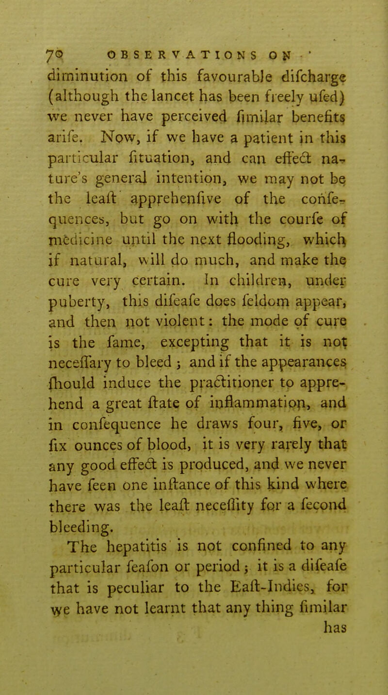 diminution of this favourable difcharge (although the lancet has been freely ufed) we never have perceived funilar benefits arife. Now, if we have a patient jn this particular fituation, and can eftedt na-? ture's general intention, we may not be the leaft apprehenfive of the cohfe-r quences, but go on with the courfe of medicine until the next flooding, which if natural, will do much, and make the cure very certain. In children, upder puberty, this difeafe does feldom appear, and therx ftot violent: the mode of cure is the fame, excepting that it is not neceffary to bleed j and if the appearances fhould induce the pra6litioner to appre- hend a great ftate of inflammation, and in confequence he draws four, five, or fix ounces of blood, it is very rarely that any good eff'ed: is produced, and we never have feen one inftance of this kind where there was the leafl: necellity for a fecond bleeding. The hepatitis is not confined to any particular feafon or period j it is a difeafe that is peculiar to the Eafl:-Indies, for >ye have not learnt that any thing fimilar has