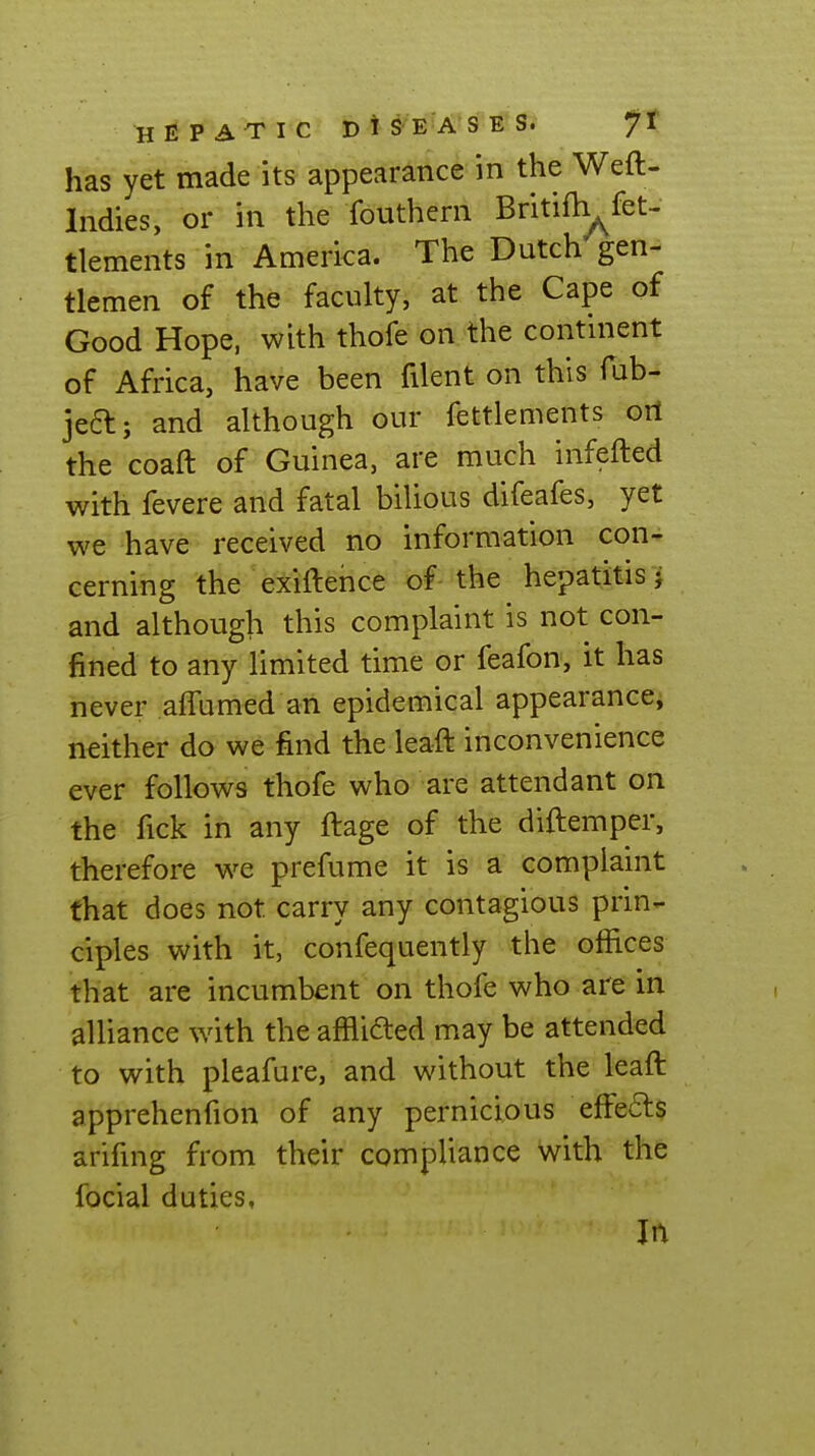 has yet made its appearance in the Weft- Indies, or in the fouthern Britiih^fet- tlements in America. The Dutch gen- tlemen of the faculty, at the Cape of Good Hope, with thofe on the continent of Africa, have been filent on this Tub- jeft; and although our fettlements oil the coaft of Guinea, are much infefted with fevere and fatal bilious difeafes, yet we have received no information con- cerning the exiftence of-the hepatitis j and although this complaint is not con- fined to any limited time or feafon, it has never afTumed an epidemical appearancci neither do we find the leaft inconvenience ever follows thofe who are attendant on the fick in any ftage of the diftemper, therefore we prefume it is a complaint that does not carry any contagious prin- ciples with it, confequently the offices that are incumbent on thofe who are in alliance with the afflicted may be attended to with pleafure, and without the leaft apprehenfion of any pernicious effeds arifing from their compliance with the focial duties. In