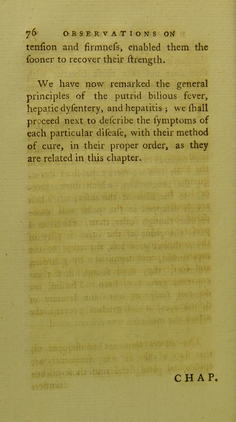 tenlion and firmnefs, enabled them the fooner to recover their ftrength. We have now remarked the general principles of the putrid bilious fever, hepatic dyfentery, and hepatitis j we (hall proceed next to defcribe the fymptoms of each particular difeafe, with their method of cure, in their proper order, as they are related in this chapter. CHAP.