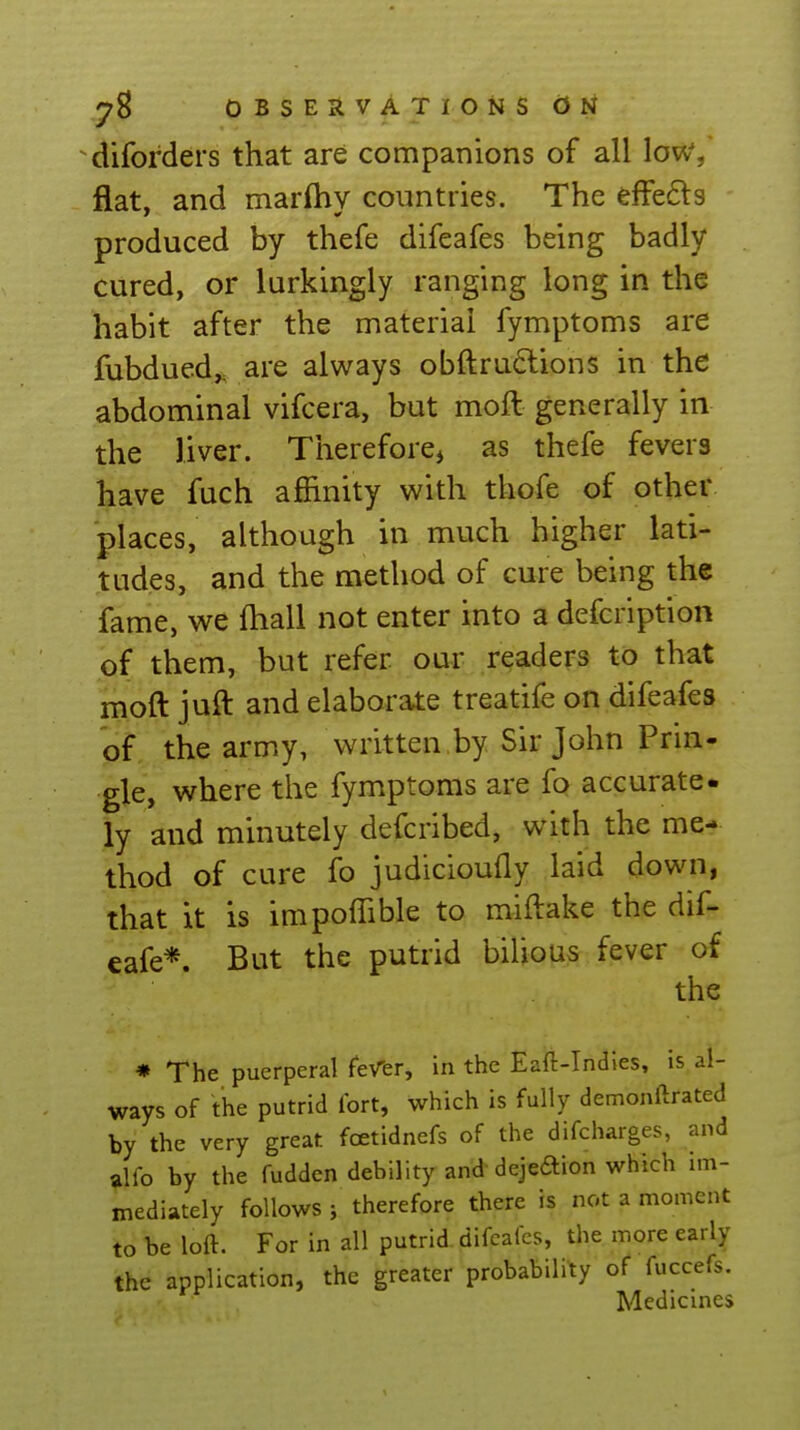 diforders that are companions of all low/ flat, and marfhy countries. The effe£ls produced by thefe difeafes being badly cured, or lurkingly ranging long in the habit after the material fymptoms are fubdued,. are always obftrudions in the abdominal vifcera, but moft generally in the liver. Thereforej as thefe fevers have fuch affinity with thofe of other places, although in much higher lati- tudes, and the method of cure being the fame, we fhall not enter into a defcription of them, but refer our readers to that moft juft and elaborate treatife on difeafes of the army, written by Sir John Prin- gle, where the fymptoms are fo accurate- ly and minutely defcribed, with the me- thod of cure fo judicioufly laid down, that it is impoffible to miftake the diG eafe*. But the putrid bilious fever of the * The puerperal feVer, in the Eaft-Indies, is al- ways of the putrid Ibrt, which is fully demonftrated by the very great foetidnefs of the difcharges, and alfo by the fudden debility and dejeaion which im- mediately follows i therefore there is not a moment to be loft. For in all putrid difeafes, the more early the application, the greater probability of fuccefs. Medicines