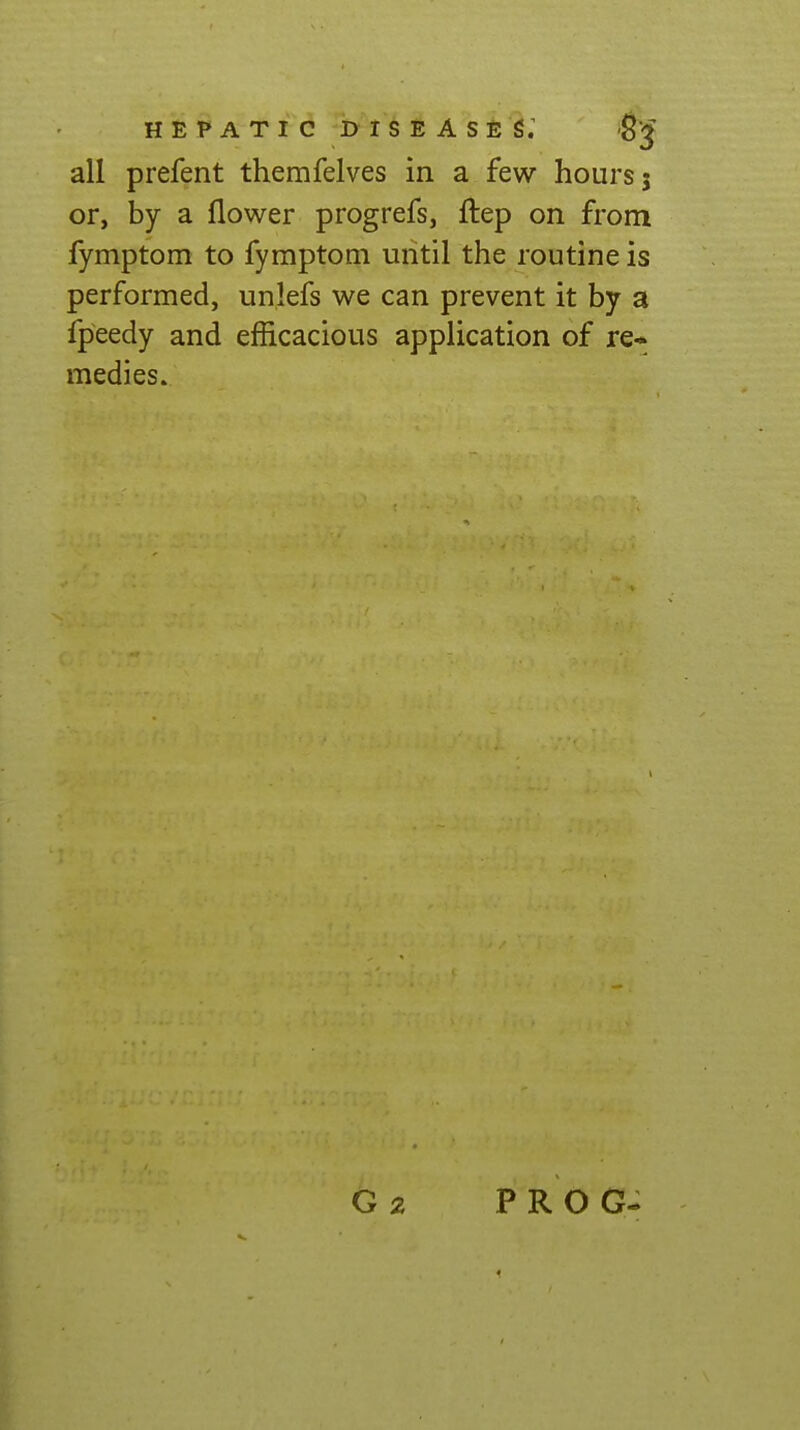 HEPATIC I> I S E A S E S; g j all prefent themfelves in a few hours; or, by a flower progrefs, flep on from fymptom to fymptom until the routine is performed, unlefs we can prevent it by a fpeedy and efficacious application of re* medies. PROG-