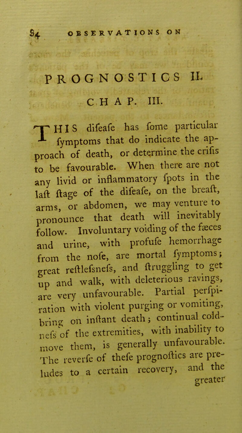 PROGNOSTICS IL C H A P. III. THIS difeafe has fonie particular fymptoms that do indicate the ap- proach of death, or determine the crifis to be favourable. When there are not any livid or inflammatory fpots in the laft ftage of the difeafe, on the breaft, arms, or abdomen, we may venture to pronounce that death will inevitably follow. Involuntary voiding of the faeces and urine, with profufe hemorrhage from the nofe, are mortal fymptoms; e-reat reftlefsnefs, and ftrugghng to get up and walk, with deleterious ravmgs, are very unfavourable. Partial perfpi- ration with violent purging or vomitmg, bring on inftant death} continual cold- nefs'of the extremities, with inability to move them, is generally unfavourable. The reverfe of thefe prognoftics are pre- ludes to a certain recovery, and the greater