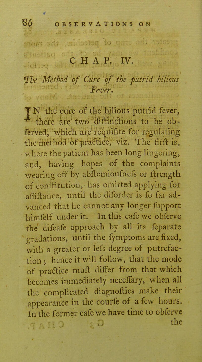 c,H A,P. IV. ^he Method of Cure of. the putrid bilious Fever, T N the cure of the ^b.yious putrid fever, *- there are' two''^il^iri'^Vions to be ob- ferved, Which are Vequifite for regulating the iiicthod of pra'(?bice, viz. The firft is, where the patient has been long lingering, ai;d, having hopes of the complaints wearing off by abftemioufneis or ftrength of conftitution, has omitted applying for affiftance, until ths diforder is fo far ad- vanced that he cannot any longer fupport himfelf under it. In this cafe we obferve the difeafe approach by all its feparate gradations, until the fymptoms are fixed, with a greater or lefs degree of putrefac- tion ; hence it will follow, that the mode of pra'flice muft differ from that which becomes immediately neceffary, when all the complicated diagnoflics make their appearance in the courfe of a few hours. In the former cafe we have time to obferve the