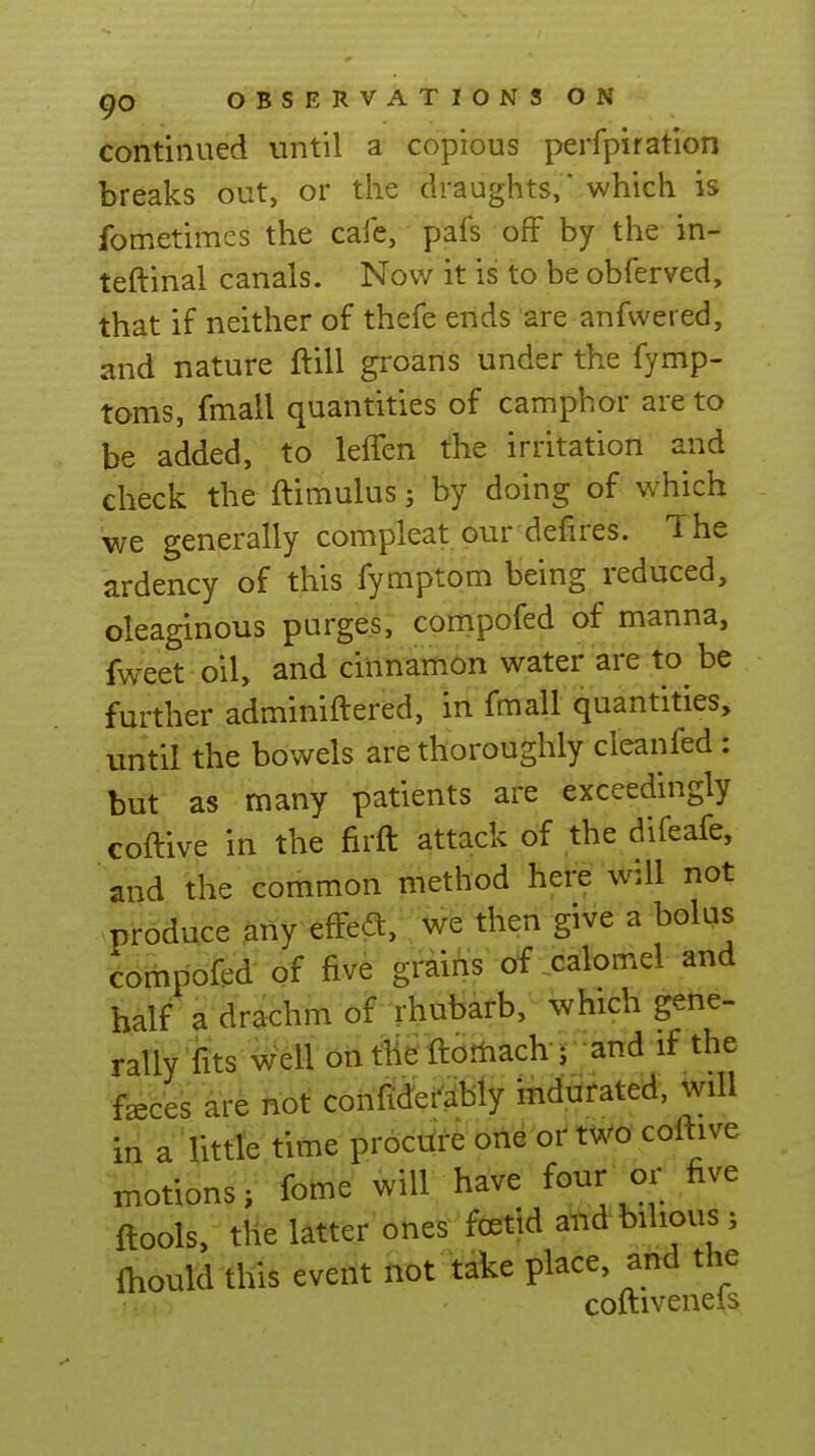 continued until a copious perfpiration breaks out, or the draughts, which is fometimes the cafe, pafs off by the in- teftinal canals. Now it is to be obferved, that if neither of thefe ends are anfvvered, and nature ftill groans under the fymp- toms, fmall quantities of camphor are to be added, to leflen the irritation and check the ftimulus; by doing of which we generally compleat our defires. The ardency of this fymptom being reduced, oleaginous purges, compofed of manna, fweet oil, and cinnamon water are to be further adminiftered, in fmall quantities, until the bowels are thoroughly cleanfed : but as many patients are exceedingly coftive in the firft attack of the difeafe, and the common method here will not .produce any efFedt, we then give a bolus compofed of five grains of calomel and half a drachm of rhubarb, which gene- rally'fits Well onthe ftoftiach J and if the fsces ar^ nof cotifidei^cibly indurated, will a Uttle time procure one or two coftive motions; Ibme will have four or five flools, the latter oties foetid and bilious ; Ihould this event not take place, and the coftiveneis