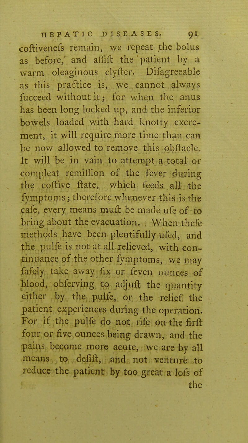 coftivenefs remain, we repeat the bolus as before,' and affift the ' patient by a warm oleaginous clyfter. Difagreeable as this practice is, we cannot always fucceed without it j. fgr. whe.n the. anus has been long locked up, and the inferior bowels loaded with hard knotty excre- ment, it will require more time than can be now allowed to remove this qbftacle. It will be in vain to attempt a total or compleat remiffion of the fever during the cpftive jftate,, , which, feeds all the fym.ptoms; therefore whenever this is the cafe, every means muft be made ufe of to bring about the evacuation. , When thefe methods have been plentifully ufed, and |,he pulfe is not at all. relieved, with con- tinuance of the other fymptoms, we may fafely take away.fix or feven ounces of blood, obferving to adjuft the quantity either by the pulfe, or the relief the patient experiences during the operation. For if the pulfe do not rife on the firft four or five, ounces being drawn, and the •pains become more acute, ;we are by all means to , defift, and not venture to reduce the patient by too great a lofs of