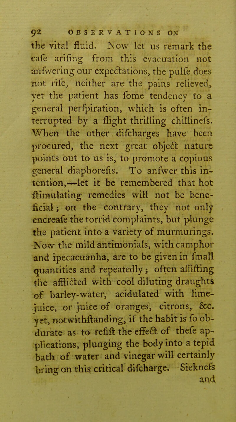 the vital fluid. Now let us remark the cafe arifing from this evacuation not anfweringour expe6lations> the pulfe does not rifcj neither are the pains relieved, yet the patient has fome tendency to a general perfpiration, which is often in- terrupted by a flight thrilling chillinefs. When the other difcharges have been procured, the next great obje6l nature points out to us is, to promote a copious general diaphorefis. To anfwer this in- tention,-~let it be remembered that hot ftimulating remedies will not be bene- ficial ; on the contrary, they not only encreafe the torrid complaints, but plunge the patient into a variety of murmurings. Now the mild antimonials, with camphor and ipecacuanha, are to be given in fmall quantities and repeatedly ; often affifting the affli6ted with cool diluting draughts of barley-water, acidulated with lime- juice, or juice of oranges, citrons, &c. yet,notwithfl:anding, if the habit is fo ob- durate as to rcfift the efFed of thefe ap- plications, plunging the body into a tepid bath of water and vinegar will certainly bring on thig critical difcharge. Siekncfs