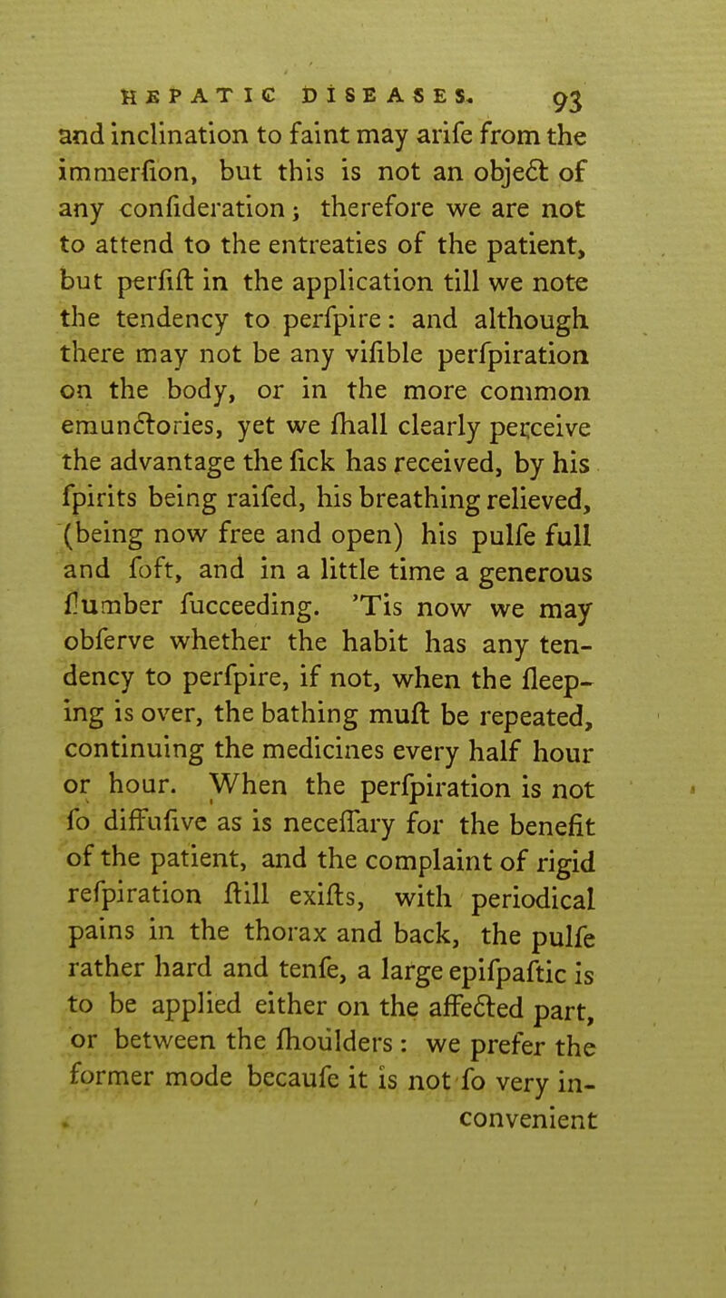 and inclination to faint may arife from the immerfion, but this is not an obje6l of any confideration; therefore we are not to attend to the entreaties of the patient, but perfift in the application till we note the tendency to perfpire: and although there may not be any vilible perfpiration on the body, or in the more common emundlories, yet we fhall clearly perceive the advantage the fick has received, by his fpirits being raifed, his breathing relieved, ^(being now free and open) his pulfe full and foft, and in a little time a generous flumber fucceeding. 'Tis now we may obferve whether the habit has any ten- dency to perfpire, if not, when the fleep- ing is over, the bathing muft be repeated, continuing the medicines every half hour or hour. When the perfpiration is not fo diffufive as is neceffary for the benefit of the patient, and the complaint of rigid refpiration ftill exifts, with periodical pains in the thorax and back, the pulfe rather hard and tenfe, a large epifpaftic is to be applied either on the affe6led part, or between the fhoiilders : we prefer the former mode becaufe it is not fo very in- convenient