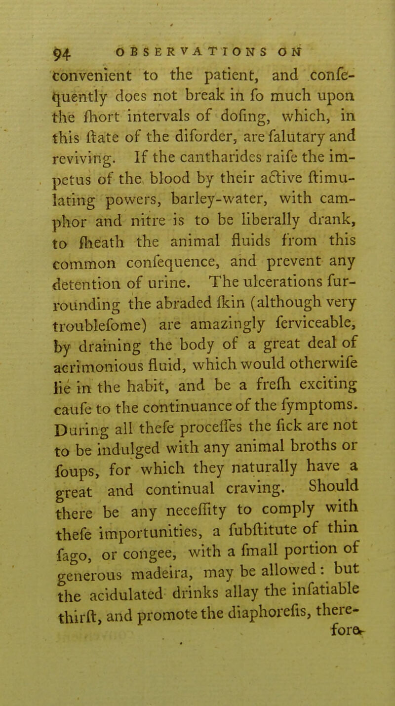 Convenient to the patient, and confe- ^uently does not break in fo much upon the fhort intervals of dofmg, which, in this ftate of the diforder, are falutary and reviving. If the cantharides raife the im- petus of the blood by their a6live ftimu- lating powers, barley-water, with cam- phor and nitre is to be Uberally drank, to- fheath the animal fluids from this common confequence, and prevent any detention of urine. The ulcerations fur- rounding the abraded fkin (although very troublefome) are amazingly ferviceable, by draining the body of a great deal of a<:rimonious fluid, which would otherwife lie in the habit, and be a frefti exciting caufe to the continuance of the fymptoms. During all thefe proceffes the fick are not to be indulged with any animal broths or foups, for which they naturally have a great and continual craving. Should there be any neceflity to comply with thefe importunities, a fubftitute of thin fago, or congee, with a fmall portion of generous madeira, may be allowed: but the acidulated drinks allay the infatiable thirft, and promote the diaphorefis, there- foro^