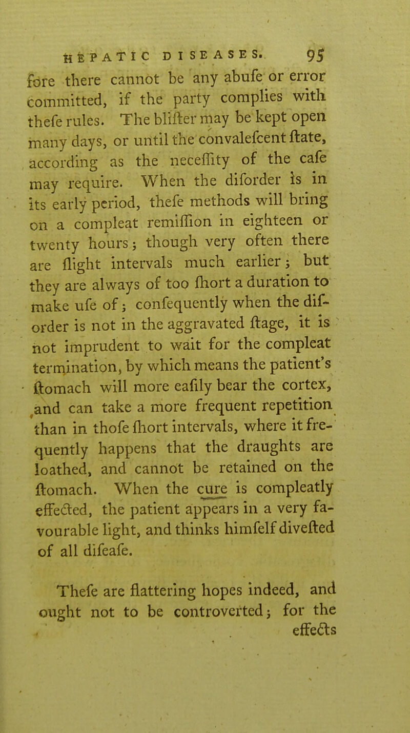 tifePATIC DISEASES. fore there cannot be any abufe or error committed, if the party complies with thefe rules. The blifter may be kept open many days, or until the convalefcent ftate, .according as the neceffity of the cafe may require. When the diforder Is in its early period, thefe methods will bring on a compleat remiffion in eighteen or twenty hours; though very often there are flight intervals much earlier j but they are always of too fliort a duration to make ufe of; confequently when the dif- order is not in the aggravated ftage, it is hot imprudent to wait for the compleat termination, by which means the patient's • ftomach will more eafily bear the cortex, ^and can take a more frequent repetition than in thofe fliort intervals, where it fre- quently happens that the draughts are loathed, and cannot be retained on the ftomach. When the cure is compleatly effeded, the patient appears in a very fa- vourable light, and thinks himfelf divefted of all difeafe. Thefe are flattering hopes indeed, and ought not to be controverted j for the effects