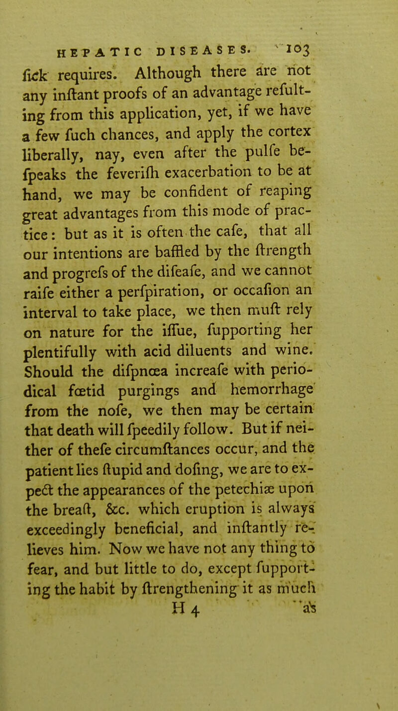 furk requires. Although there are riot any inftant proofs of an advantage refult- ing from this application, yet, if we have a few fuch chances, and apply the cortex liberally, nay, even after the pulfe be- fpeaks the feverifh exacerbation to be at hand, we may be confident of reaping great advantages from this mode of prac- tice: but as it is often the cafe, that all our intentions are baffled by the ftrength and progrefs of the difeafe, and we cannot raife either a perfpiration, or occafion an interval to take place, we then muft rely on nature for the iffue, fupporting her plentifully with acid diluents and wine. Should the difpnoea increafe with perio- dical foetid purgings and hemorrhage from the nofe, we then may be certain that death will fpeedily follow. But if nei- ther of thefe circumftances occur, and the patient lies ftupid and dofmg, we are to ex- pert the appearances of the petechiae upon the breaft, &c. which eruption is always exceedingly beneficial, and inftantly re-' lieves him. Now we have not any thing to fear, and but little to do, except fupport- ing the habit by ftrengthening it as much H4 a^ \