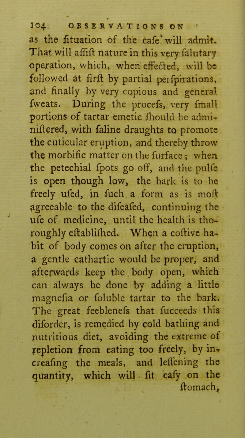 as the lituation of the cafe* will admit. That will affift nature in this very falutary operation, which, when efFecled, will be followed at firft by partial peifpnrations, and finally by very cqpious and general fweats. During the procefs, very fmall portions of tartar emetic Ihould be admi- niflered, with faline draughts to promote the cuticular eruption, and thereby throw the morbific matter on the furface j when the petechial fpots go off, and the pulfa is open though low, the bark is to be freely ufed, in fuch a form as is moft agreeable to the difeafed, continuing the ufe of medicine, until the health is tho- roughly eflablilhed. When a coftive ha^ bit of body comes on after the eruption, a gentle cathartic would be proper, and afterwards keep the body open, which can always be done by adding a little magnefia or foluble tartar to the bark. The great feeblenefs that fucceeds this diforder, is remedied by cold bathing and nutritious diet, avoiding the extreme of repletion from eating too freely, by in-r creafmg the meals, and leflening the quantity, which will fit eafy on the ftomachj,