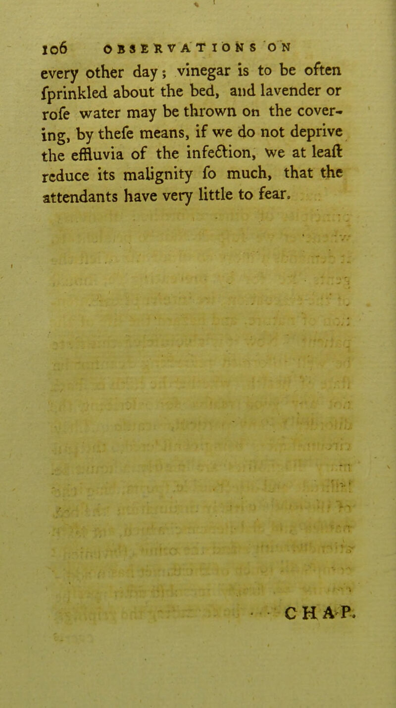 every other day; vinegar is to be often fprinkled about the bed, and lavender or rofe water may be thrown on the cover- ing, by thefe means, if we do not deprive the effluvia of the infe6^ion, we at leaft reduce its malignity fo much, that the attendants have very little to fear. CHAP.