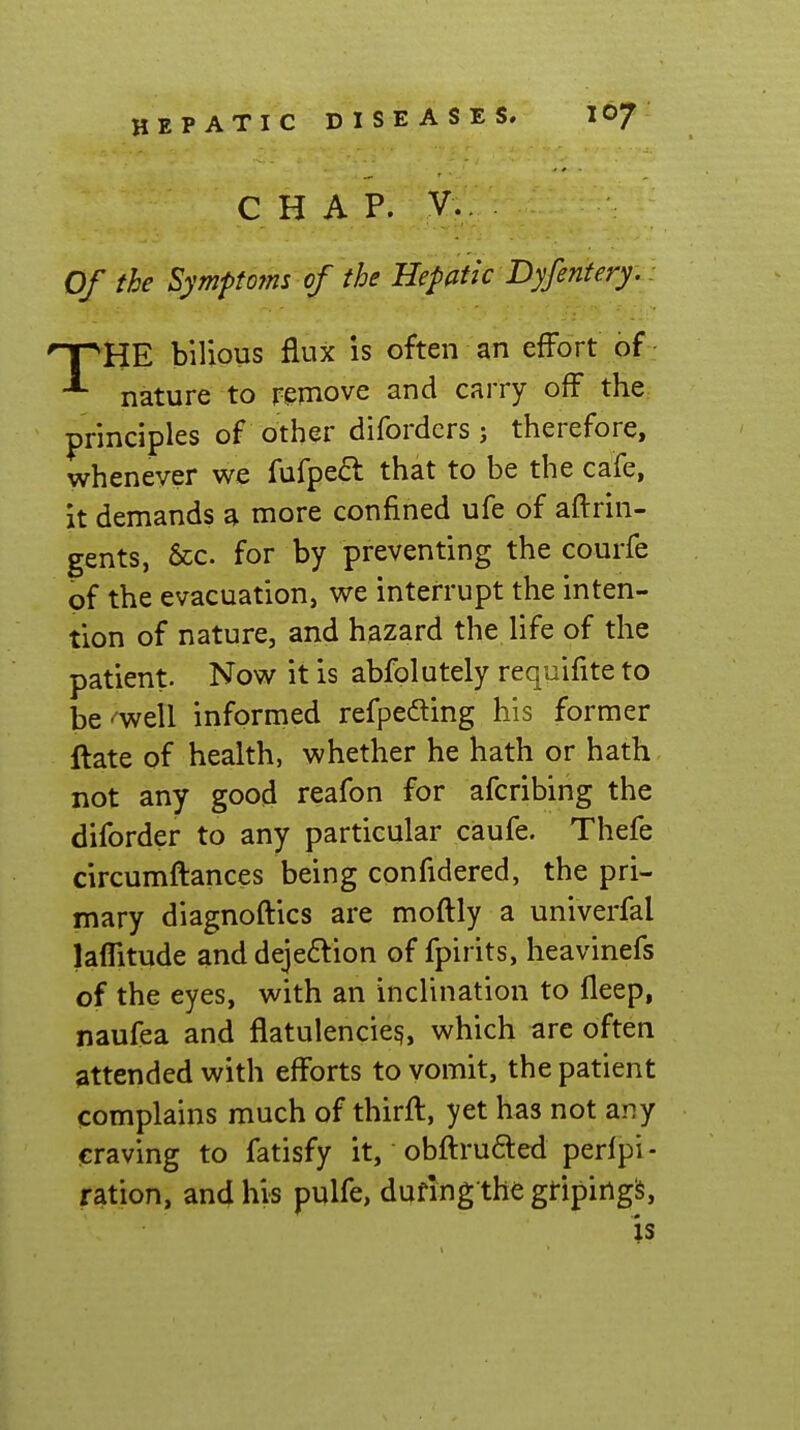 CHAP. v.. Of the SymptoTTis of the Hepatic I>yfentery,. npHE bilious flux is often an effort of • ^ nature to remove and carry off the principles of other difordcrs; therefore, whenever we fufpeft that to be the cafe, it demands a more confined ufe of aflrin- gents, &c. for by preventing the courfe of the evacuation, v^e interrupt the inten- tion of nature, and hazard the life of the patient. Now it is abfolutely requifite to be'^ell informed refpeding his former ftate of health, whether he hath or hath not any good reafon for afcribing the diforder to any particular caufe. Thefe circumflances being confidered, the pri- mary diagnoftics are moftly a univerfal lafTitude and dejeflion of fpirits, heavinefs of the eyes, with an inclination to fleep, naufea and flatulencies, which are often attended with efforts to vomit, the patient complains much of thirft, yet has not any craving to fatisfy it, obfiru6led perfpi- ration, and his pulfe, during the griping^,