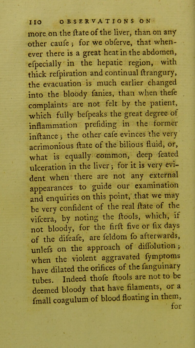 more on the ftate of the liver, than on any other caufe ; for we obfervc, that when- ever there is a great heat in the abdomen, efpecially in the hepatic region, with thick refpiration and continual ftrangury, the evacuation is much earlier changed into the bloody fanies, than when thefe complaints are not felt by the patient, which fully befpeaks the great degree of inflammation prefiding in the former inftance j the other cafe evinces the very acrimonious ftate of the bilious fluid, or, what is equally common, deep feated ulceration in the liver j for it is very evi- dent when there are not any external appearances to guide our examination and enquiries on this point,'that we may be very confident of the real ftate of the vifcera, by noting the ftools, which, if not bloody, for the firft five or fix days of the difeafe, are feldom fo afterwards, unlefs on the approach of dilfolution j when the violent aggravated fymptoms have dilated the orifices of the fangumary tubes. Indeed thofe ftools are not to be deemed bloody that have filaments, or a fmall coagulum of blood floating in them, for