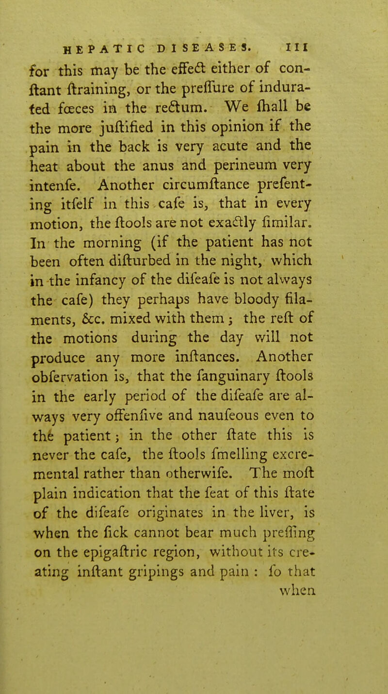 for this may be the efFedl either of con- ftant draining, or the preflure of indura- ted fcjeces in the redum. We fhall be the more juftified in this opinion if the pain in the back is very acute and the heat about the anus and perineum very intenfe. Another circumftance prefent- ing itfelf in this. cafe is, that in every motion, the ftools are not exadly fimilar. In the morning (if the patient has not been often difturbed in the night, which in the infancy of the difeafe is not always the cafe) they perhaps have bloody fila- ments, Sec. mixed with them ; the reft of the motions during the day will not produce any more inftances. Another obfervation is, that the fanguinary ftools in the early period of the difeafe are al- ways very ofFenfive and naufeous even to the patient; in the other ftate this is never the cafe, the ftools fmelling excre- mental rather than otherwife. The moft plain indication that the feat of this ftate of the difeafe originates in the liver, is when the fick cannot bear much preffing on the epigaftric region, without its cre- ating inftant gripings and pain : fo that when