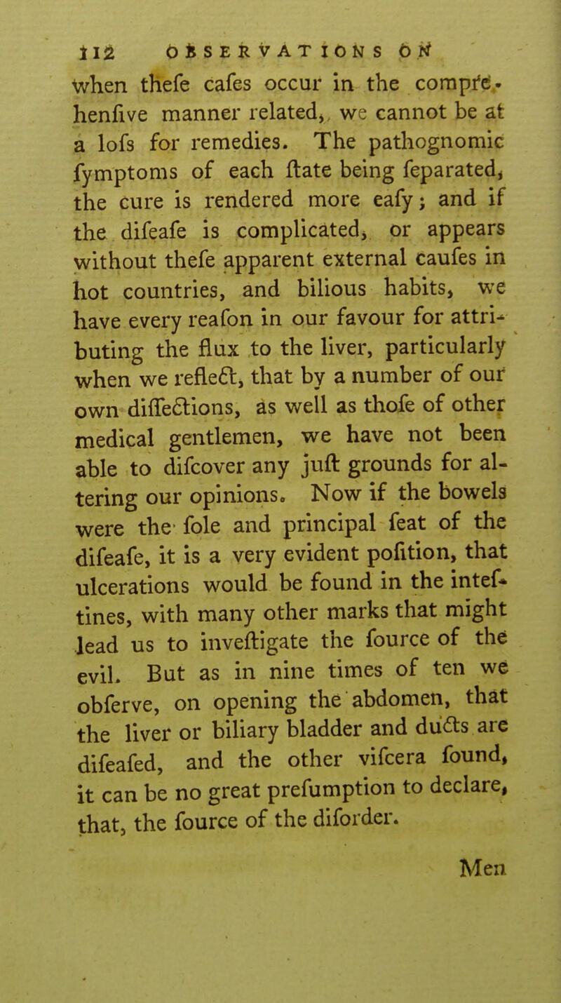 when thefe cafes occur in .the corapfc^,- henfive manner relatedj, we cannot be at a lofs for remedies. The pathognomic fymptoms of each flate being feparated^ the cure is rendered more eafy; and if the difeafe is complicatedj or appears without thefe apparent external caufes in hot countries, and bilious habits, we have every reafon in our favour for attri- buting the flux to the liver, particularly when we refleft, that by a number of our own difre6lions, as well as thofe of other medical gentlemen, we have not been able to difcover any juft grounds for al- tering our opinions. Now if the bowels were the fole and principal feat of the difeafe, it is a very evident pofition, that ulcerations would be found in the intef* tines, with many other marks that might lead us to inveftigate the fource of the evil. But as in nine times of ten we obferve, on opening the abdomen, that the liver or biliary bladder and du^ts arc difeafed, and the other vifcera found, it can be no great prefumption to declare, that, the fource of the diforder. Men