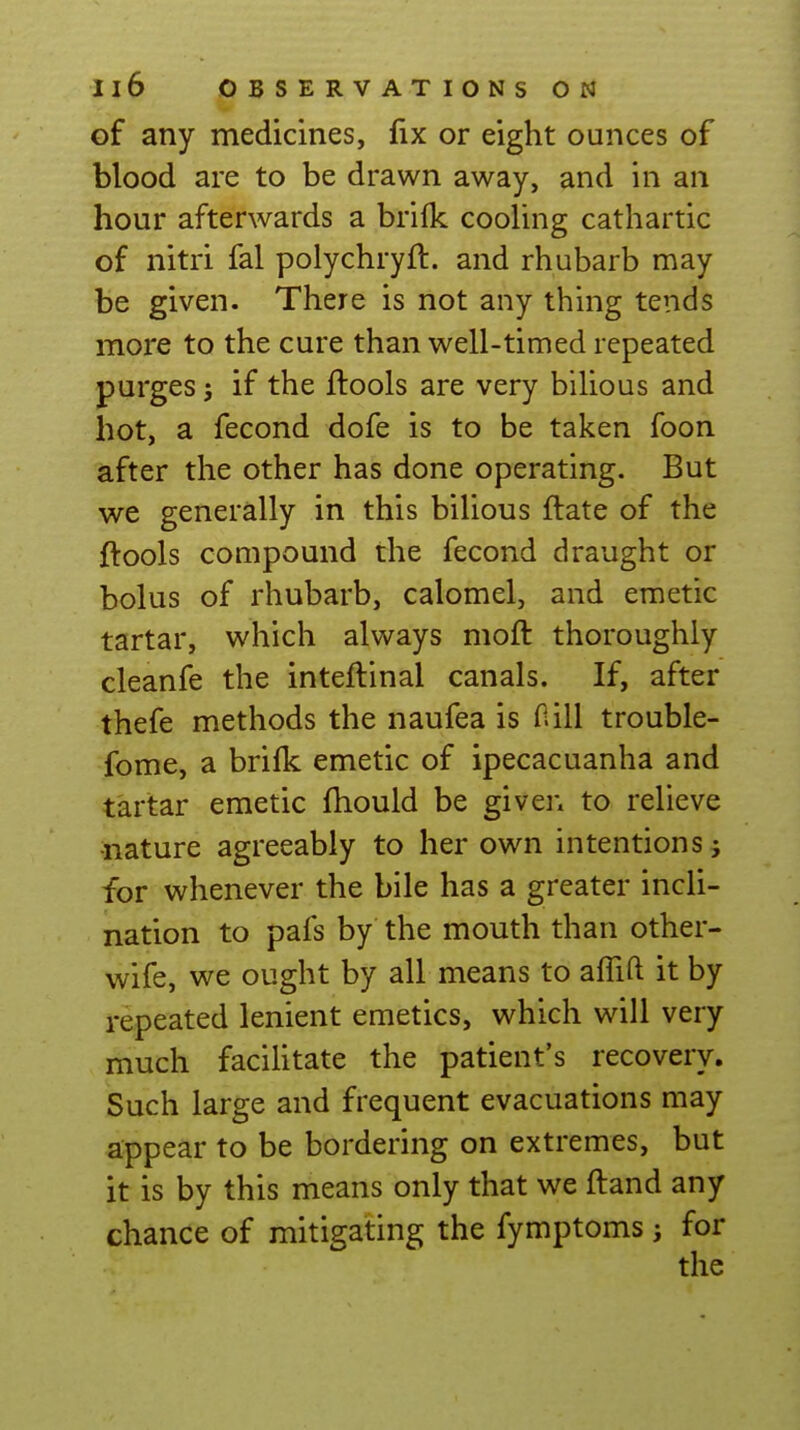 of any medicines, fix or eight ounces of blood are to be drawn away, and in an hour afterwards a brifk cooling cathartic of nitri fal polychryft. and rhubarb may be given. There is not any thing tends more to the cure than well-timed repeated purges J if the ftools are very bilious and hot, a fecond dofe is to be taken foon after the other has done operating. But we generally in this bilious flate of the ftools compound the fecond draught or bolus of rhubarb, calomel, and emetic tartar, which always moft thoroughly cleanfe the inteftinal canals. If, after thefe methods the naufea is Oill trouble- fome, a brilk emetic of ipecacuanha and tartar emetic fhould be given to relieve •nature agreeably to her own intentions ^ for whenever the bile has a greater incli- nation to pafs by the mouth than other- wife, we ought by all means to affift it by repeated lenient emetics, which will very much facilitate the patient's recovery. Such large and frequent evacuations may appear to be bordering on extremes, but it is by this means only that we ftand any chance of mitigating the fymptoms j for