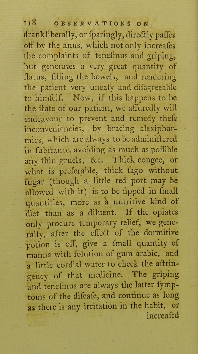 drank liberally, or fparingly, dire6lly pafles off by the anus, which not only increafes the complaints of tenefmus and griping, but generates a very great quantity of flatus, filling the bowels, and rendering the patient very uneafy and difagreeable to himfelf. Now, if this happens to be the ftate of our patient, we affuredly will endeavour to prevent and remedy thefe inconveniencies, . by bracing alexiphar- mics, which are always to be adminiftered in fabftance, avoiding as much as poffible any thin gruels, 6cc. Thick congee, or what is preferable, thick fago without fugar (though a little red port may be allowed with it) is to be fipped in fmall quantities, more as \l nutritive kind of diet than as a diluent. If the opiates only procure temporary relief, we gene- rally, after the eifed of the dormitive potion is off, give a fmall quantity of manna with folution of gum arable, and a little cordial water to check the aftrin- gency of that medicine. The griping and tenefmus are always the latter fymp- toms of the difeafe, and continue as long as there is any irritation in the habit, or increafed