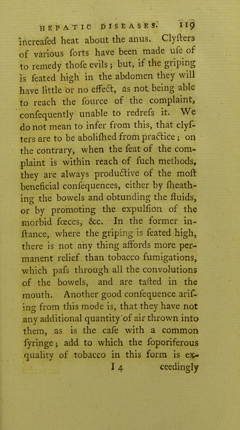 irlcreafed heat about the anus. Clyfters of various forts have been made ufe of to remedy thofe evils; but, if the griping is feated high in the abdomen they will have little or no effeft, not being able to reach the fource of the complaint, confequehtly unable to redrefs it. We do not mean to infer from this, that clyf- ters are to be aboliflled from praflice j on the contrary, when the feat of the com- plaint is within reach of fuch methods, they are always produ6live of the moft beneficial confequences, either by fheath- ing the bowels and obtunding the fluids, or by promoting the expulfion of the morbid foeces, &c. In the former in- ftance, where the griping is feated high, there is not any thing affords more per- manent relief than tobacco fumigations, which pafs through all the convolutions of the bowels, and are tafted in the mouth. Another good confequence arif- ing from this mode is, that they have not any additional quantity of air thrown into them, as is the cafe with a common fyringej add to which the foporiferous quaUty of tobacco in this form is ex-