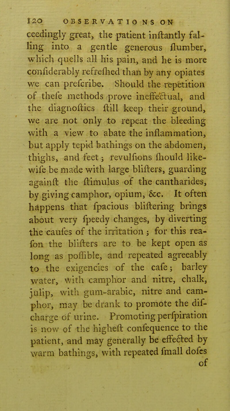 ceedingly great, the patient inftantly fal- ling into a gentle generous {lumber, which quells all his pain, and he is more confiderably refreflied than by any opiates we can prefcribe. Should the repetition of thefe methods prove inefFe6lual, and the diagnoftics ftill keep their ground, we are not only to repeat the bleeding with a view to abate the inflammation, but apply tepid bathings on the abdomen, thighs, and feet; revulfions ftiould like- wife be made with large blifters, guarding againft the ftimulus of the cantharides, by giving camphor, opium, &c. It often happens that fpacious bliftering brings about very fpeedy changes, by diverting the caufes of the irritation ; for this rea- fon the blifters are to be kept open as long as poffible, and repeated agreeably to the exigencies of the cafe; barley water, with camphor and nitre, chalk, jalip, with gum-arabic, nitre and cam- phor, may be drank to promote the dif- charge of urine. Promoting perfpiration is now of the higheft confequence to the patient, and may generally be effefted by warm bathings, with repeated fmall dofcs of