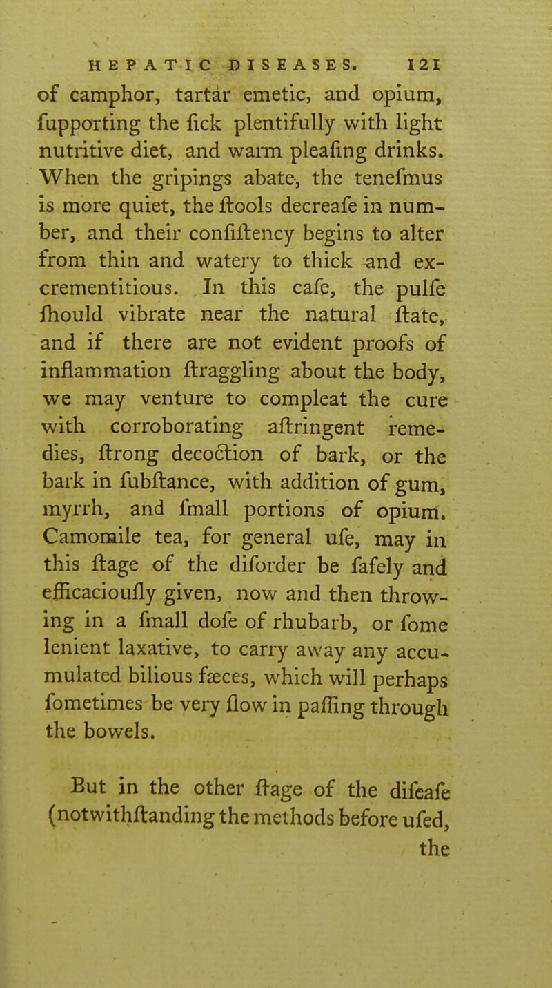 of camphor, tartar emetic, and opium, fupporting the fick plentifully with light nutritive diet, and warm pleafing drinks. When the gripings abate, the tenefmus is more quiet, the ftools decreafe in num- ber, and their confiftency begins to alter from thin and watery to thick and ex- crementitious. In this cafe, the pulle fhould vibrate near the natural flate, and if there are not evident proofs of inflammation flraggling about the body, we may venture to compleat the cure with corroborating aftringent reme- dies, ftrong deco6lion of bark, or the bark in fubftance, with addition of gum, myrrh, and fmall portions of opiunl. Camomile tea, for general ufe, may in this ftage of the diforder be fafely and efiicacioufly given, now and then throw- ing in a fmall dofe of rhubarb, or fome lenient laxative, to carry away any accu- mulated bilious faeces, which will perhaps fometimes be very flow in pafling through the bowels. But in the other flage of the difeafe (notwithftanding the methods before ufed, the