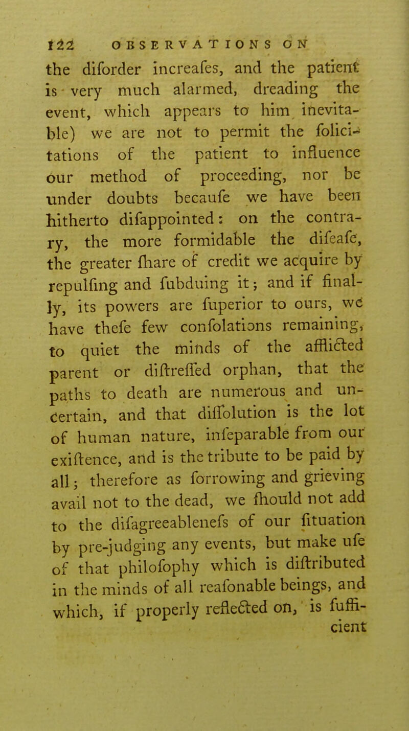 the diforder increafes, and the patient is - very much alarmed, dreading the event, which appears to him inevita- ble) we are not to permit the folici-^ tations of the patient to influence our method of proceeding, nor be under doubts becaufe we have been hitherto difappointed: on the contra- ry, the more formidable the difeafe, the greater fhare of credit we acquire by repulfmg and fubduing it; and if final- ly, its powers are fuperior to ours, w^ have thefe few confolations remaining, to quiet the minds of the afflicted parent or diflreffed orphan, that the paths to death are numerous and un- certain, and that diiTolution is the lot of human nature, infeparable from our exiilence, and is the tribute to be paid by all; therefore as forrowing and grieving avail not to the dead, we fhould not add to the difagreeablenefs of our fituation by pre-judging any events, but make ufe of that philofophy which is diftributed in the minds of all reafonable beings, and which, if properly reflefted on, is fuffi- cient