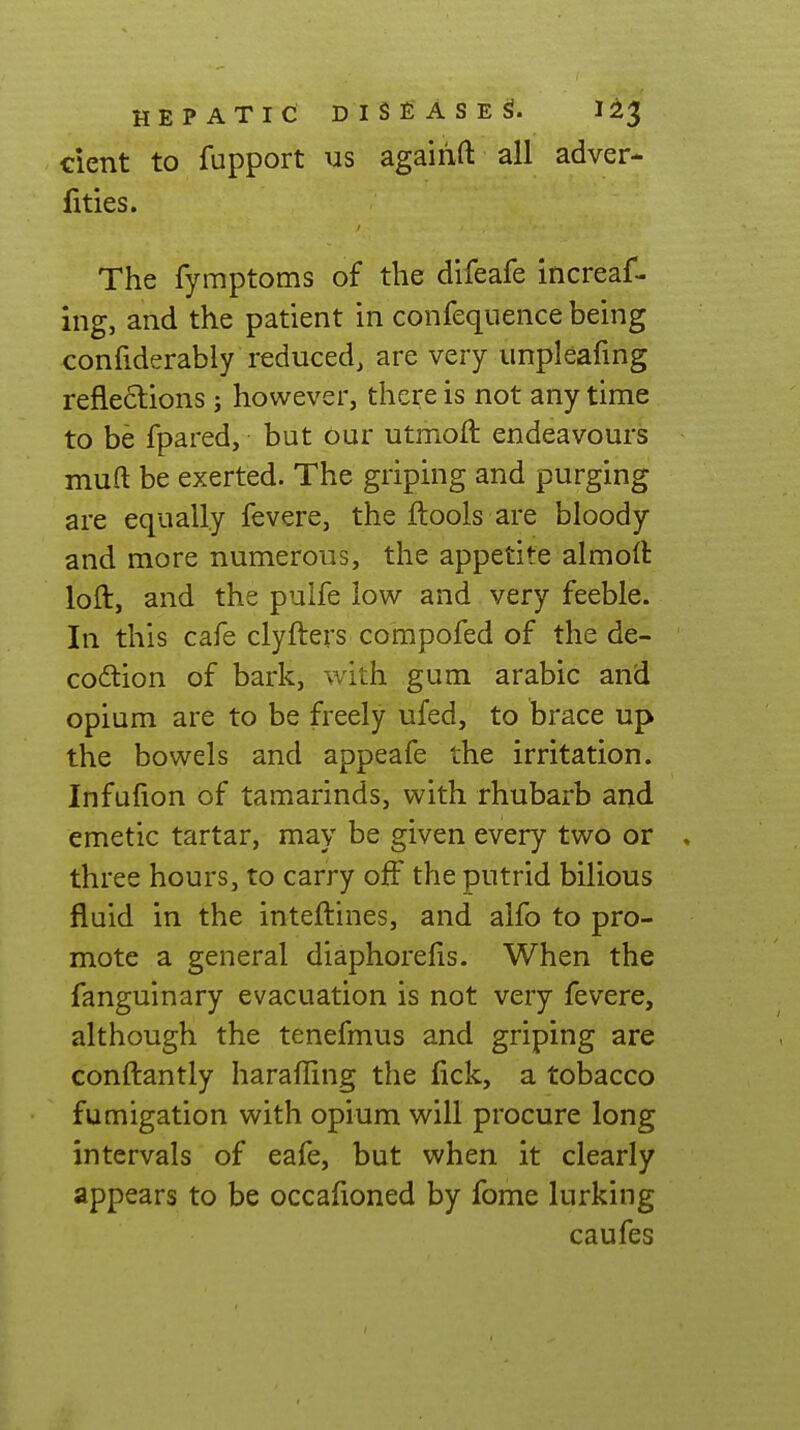 dent to fupport us agairift all adver- Uties. The fymptoms of the difeafe increaf- ing, and the patient in confeqnence being confiderably reduced, are very unpleafing refle6lions j however, there is not any time to be fpared, but our utmoft endeavours muft be exerted. The griping and purging are equally fevere, the flools are bloody and more numerous, the appetite almolt loft, and the pulfe low and very feeble. In this cafe clyfters compofed of the de- coition of bark, with gum arable and opium are to be freely ufed, to brace up the bowels and appeafe the irritation. Infufion of tamarinds, with rhubarb and emetic tartar, may be given every two or . three hours, to carry ojOF the putrid bilious fluid in the inteftines, and alfo to pro- mote a general diaphorefis. When the fanguinary evacuation is not very fevere, although the tenefmus and griping are conftantly haraffing the lick, a tobacco fumigation with opium will procure long intervals of eafe, but when it clearly appears to be occafioned by fome lurking caufes