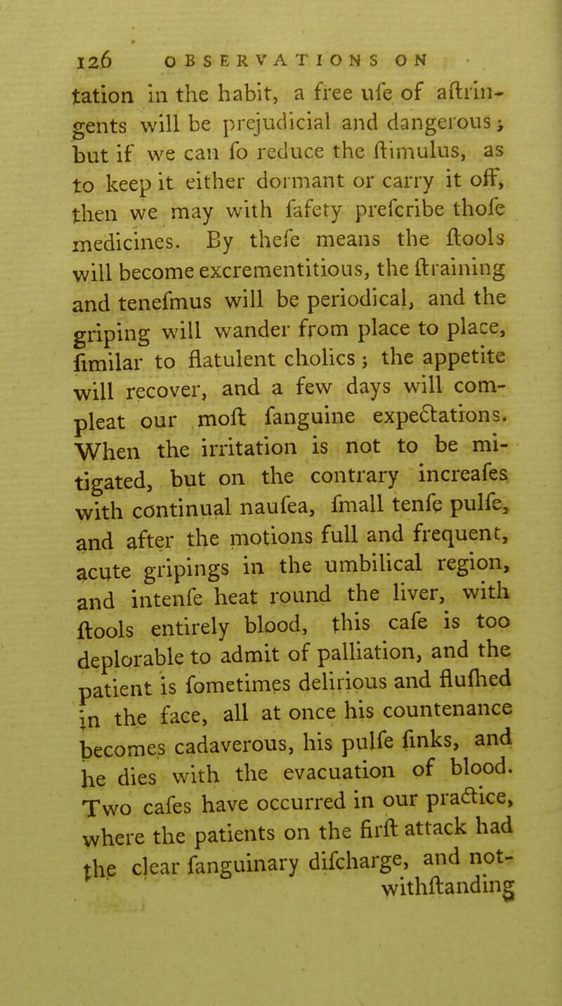 tation in the habit, a free ufe of aftiin- gents will be prejudicial and dangerous > but if we can fo reduce the ftlmulus, as to keep it either dormant or carry it off, then we may with fafety prefcribe thofe medicines. By thefe means the ftools will become excrementitious, the {training and tenefmus will be periodical, and the griping will wander from place to place, fimilar to flatulent cholics; the appetite will recover, and a few days will com- pleat our moft fanguine expe6tations. When the irritation is not to be mi- tigated, but on the contrary increafes with continual naufea, fmall tenfe pulfe, and after the motions full and frequent, acute gripings in the umbilical region, and intenfe heat round the liver, with ftools entirely blood, this cafe is too deplorable to admit of paUiation, and the patient is fometimes deUrious and flufhed in the face, all at once his countenance becomes cadaverous, his pulfe fmks, and he dies with the evacuation of blood. Two cafes have occurred in our pradice, where the patients on the firft attack had the clear fanguinary difcharge, and not- withftanduig