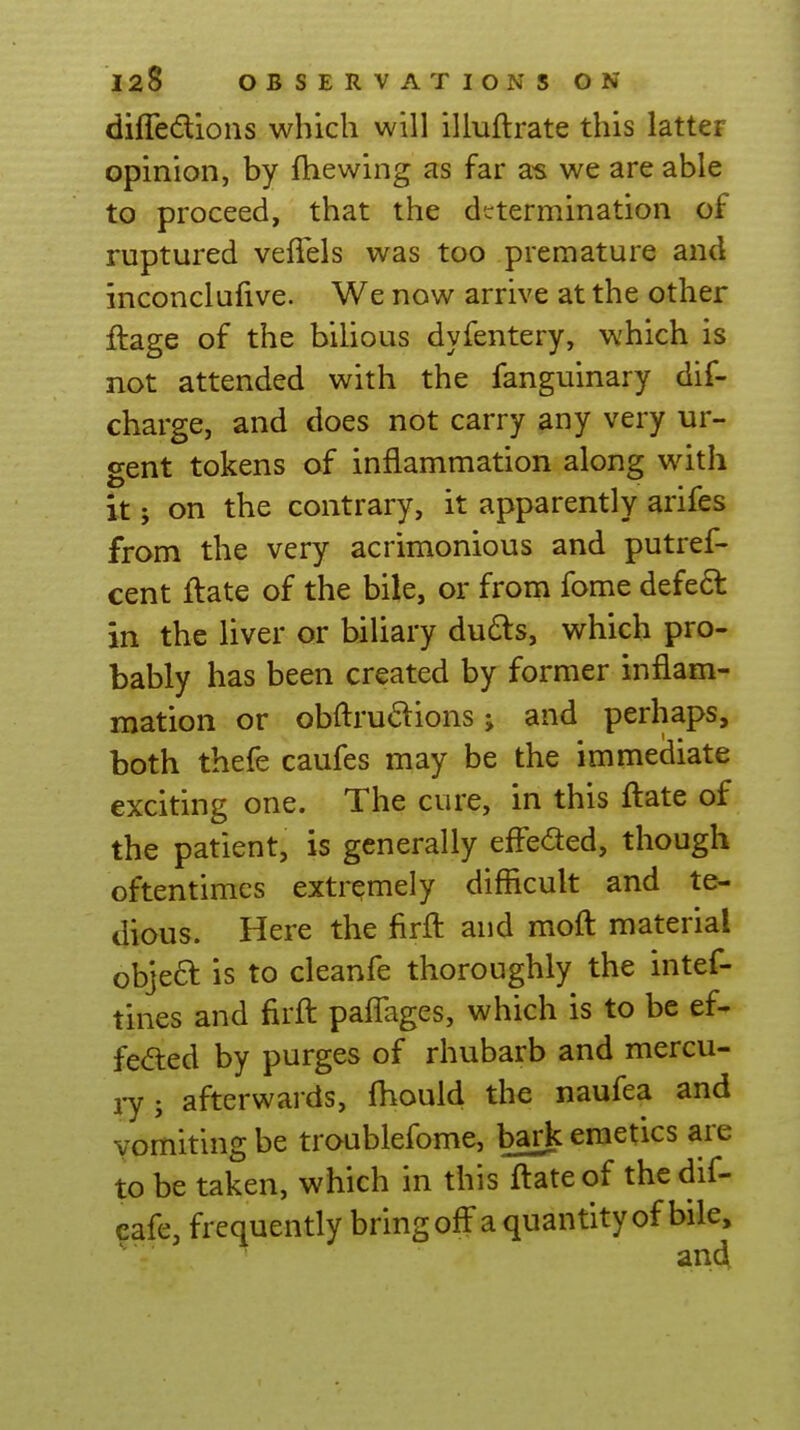 diffedlions which will illuftrate this latter opinion, by fhewing as far as we are able to proceed, that the determination of ruptured vefiels was too premature and inconclufive. We now arrive at the other ftage of the bilious dyfentery, which is not attended with the fanguinary dif- charge, and does not carry any very ur- gent tokens of inflammation along with it; on the contrary, it apparently arifes from the very acrimonious and putref- cent ftate of the bile, or from fome defed in the liver or biliary du6ls, which pro- bably has been created by former inflam- mation or obftrudions; and perhaps, both thefe caufes may be the immediate exciting one. The cure, in this ftate of the patient, is generally effeded, though oftentimes extremely difficult and te- dious. Here the firfl: and moft material objea is to cleanfe thoroughly the intef- tines and firfl: paflages, which is to be ef- fected by purges of rhubarb and mercu- i-y; afterwards, fliould the naufea and vomiting be troublefome, bark emetics are to be taken, which in this ftate of the dif- eafe, frequently bring off a quantity of bile, andi