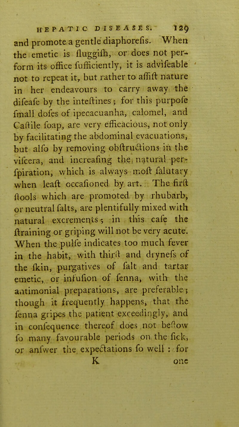 and promote a gentle diaphorefis. When the emetic is fluggifh, or does not per- form its office fufficiently, it is advifeable ' not to repeat it^ but rather to affift nature in her endeavours to carry away the difeafe by the inteftines; for this purpofe fmall dofes of ipecacuanha, calomel, and Gaftile foap, are very efficacious, not only by facilitating the abdominal evacuations, but alfo by removing obftru^Sions in the vifcera, and increafmg thej natural per- fpiration, which is always moft falutary when leaft occafioned by art. The firft ftools which are promoted by rhubarb, or neutral falts, are plentifully mixed with natural excrements-, in this cafe the ftraining or griping will not be very acute. When the pulfe indicates too much fever in the habit, with thirrt and drynefs of the fkin, purgatives of fait and tartar emetic, or intufion of fenna, with the antimonial preparations, are preferable; though it frequently happens, that the fenna gripes the patient exceedingly, and in confequence thereof does not beflow fo many favourable periods on the fick, or anfwer the. expectations fo well ; for K one