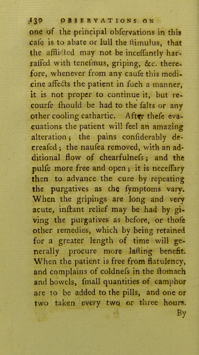 one of the principal obfervations in this cafe is to abate or lull the ftimulus, that the afflif^ed may not be inceffantly har- raffed with tenefmus, griping, &c. there- fore, whenever from any caufe this medi- cine affedls the patient in fuch a manner, it is not proper to continue it, but re- courfe fhould be had to the falts or any other cooling cathartic. Aft^ thefe eva- cuations the patient will feel an amazing alteration; the pains confiderably de- creafed; the naufea removed, with an ad- ditional flow of chearfulnefs; and the pulfe more free and open ; it is neceffary then to advance the cure by repeating the purgatives as the fymptoms vary. When the gripings are long and very acute, inftant relief may be had by gi- ving the purgatives as before, or thofe other remedies, which by being retained for a greater length of time will ge- nerally procure more laHing benefit. When the patient is free from flatulency, and complains of coldnefs in the flomach and bowels, fmall quantities of camphor are to be added to the pills, and one or two taken every two or three hours. By