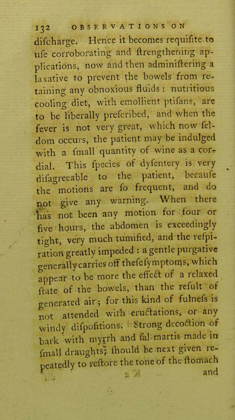 difcharge. Hence it becomes requifite to ufe corroborating and ftrengthening ap- plications, now and then adminiftering a laxative to prevent the bowels from re- taining any obnoxious fluids : nutritious cooling diet, with emollient ptifans, are to be liberally prefcribed, and when the fever is not very great, which now fel- dom occurs, the patient may be indulged with a fmall quantity of wine as a cor- dial. This fpecies of dyfentery is very difagreeable to the patient, becaufe the motions are fo frequent, and do npt give any warning. When there 'lias not been any motion for four or five hours, the abdomen is exceedingly tight, very much tumified, and the refpi- ration greatly impeded : a gentle purgative generally carries off thefefymptoms, which appear to be more the effe^ of a relaxed ftate of the bowels, than the refult of generated air; for this kind of fulnefs is not attended with eruftations, or any windy difpofitions. Strong decodion of bark with myrrh and fal-martis made in fmall draughts], fnould be next given re- neatedly to reftor&thetoneof theftomach ■ 2 'y^ and