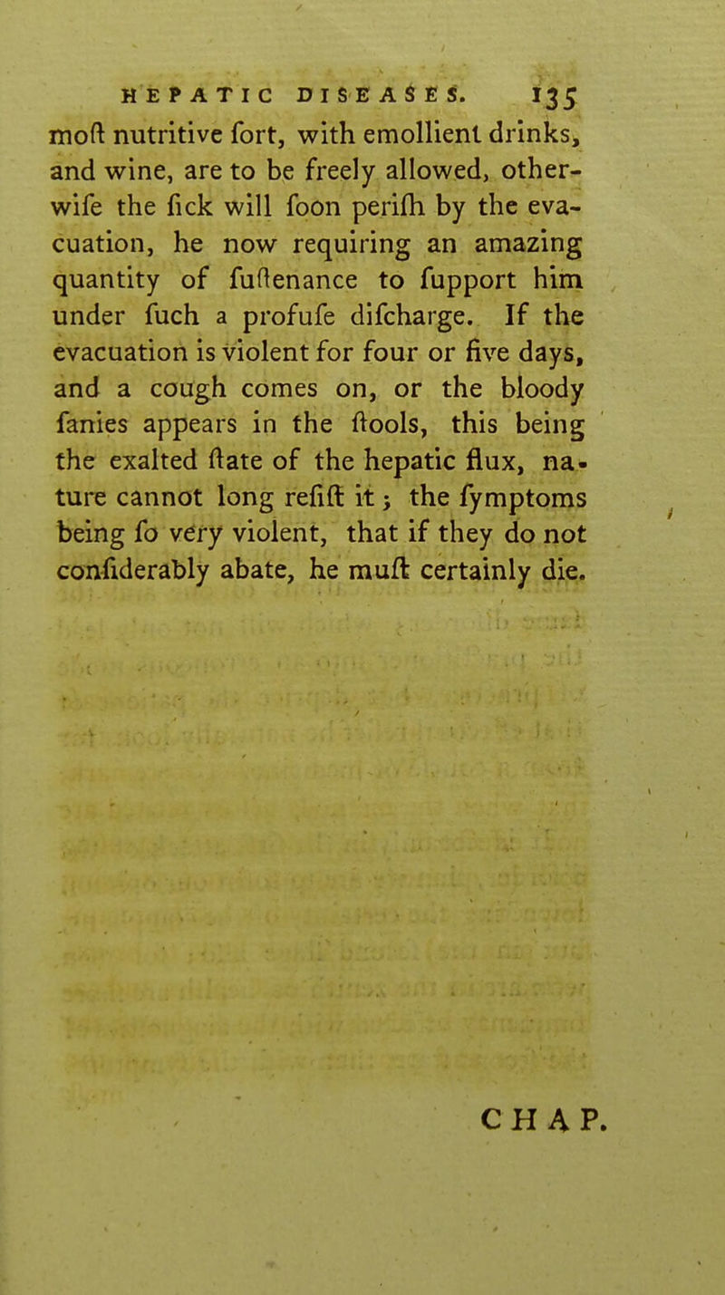 moft nutritive fort, with emollient drinks, and wine, are to be freely allowed, other- wife the fick will foon perifti by the eva- cuation, he now requiring an amazing quantity of fuftenance to fupport him under fuch a profufe difcharge. If the evacuation is violent for four or five days, and a cough comes on, or the bloody fanies appears in the ftools, this being the exalted ftate of the hepatic flux, na- ture cannot long refill it j the fymptoms being fo very violent, that if they do not confiderably abate, he muft certainly die. CHAP.