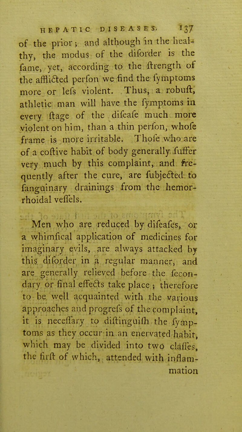 of the prior; and although in the heal- thy, the modus of the difordcr is the fame, yet, according to the ftrength of the affli<5ted perfon we find the fymptoms more or lefs violent. Thus, a robuft, athletic man will have the fymptoms in every ftage of the difeafe much more violent on him, than a thin perfon, whofe frame is more irritable. Thofe who are of a coftive habit of body generally fuiFe'r very much by this complaint, and fre- quently after the cure, are fubjedted to fanguinary drainings from the hemor- rhoidal veflels. Men who are reduced by difeafes, or a whimfical application of medicines for imaginary evils, are always attacked by this diforder in ja regular manner, and are generally relieved before the fecon- dary or final efFe6ts take place ; therefore to-be well acquainted with the various approaches andprogrefs of the complaint, it is necefiary to diftinguilh the fymp- toms as they occur-in .an enervated habit, which may be divided into two clafles, the firft of which, attended with inflam- mation