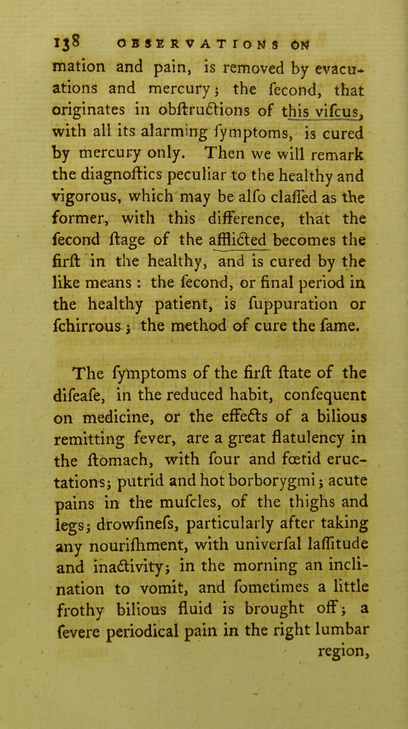 rnation and pain, is removed by evacu- ations and mercury J the fecond, that originates in obftruflions of this vifcus, with all its alarming fymptoms, is cured by mercury only. Then we will remark the diagnoftics peculiar to the healthy and vigorous, which may be alfo clafled as tKe former, with this difference, that the fecond ftage of the afflided becomes the firft in the healthy, and is cured by the like means : the fecond, or final period in the healthy patient, is fuppuration or fchirrous the method of cure the fame. The fyinptoms of the firft ftate of the difeafe, in the reduced habit, confequent on medicine, or the effefls of a bilious remitting fever, are a great flatulency in the ftomach, with four and foetid eruc- tations; putrid and hot borborygmi J acute pains in the mufcles, of the thighs and legsj drowfinefs, particularly after taking any nourifhment, with univerfal laffitude and inactivity; in the morning an incli- nation to vomit, and fometimes a little frothy bilious fluid is brought off; a fevere periodical pain in the right lumbar region,