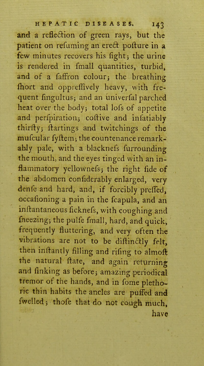 and a refle6lion of green rays, but the patient on refaming an ere6l pofture in a few minutes recovers his fightj the urine is rendered in fmall quantities, turbid, and of a faffron colouri the breathing ftiort and oppreffively heavy, with fre- quent fingultusj and an univerfal parched heat over the body; total lofs of appetite and perfpiratioui coftive and infatiably thirfty; ftartings and twitchings of the mufcular fyftem; the countenance remark- ably pale, with a blacknefs furrounding the mouth, and the eyes tinged with an in- flammatory yellownefsj the right fide of the abdomen confiderably enlarged, very denfe and hard, and, if forcibly preffed, occafioning a pain in the fcapula, and an inftantaneous ficknefs, with coughing and fneczing; the pulfe fmall, hard, and quick, frequently fluttering, and very often the vibrations are not to be difl:inaiy felt, then infl:antly filling and rifing to almoft the natural ftate, and again returning and finking as before; amazing periodical tremor of the hands, and in fome pletho- ric thin habits the ancles are puffed and fwelled; thofe that do not cough much, have