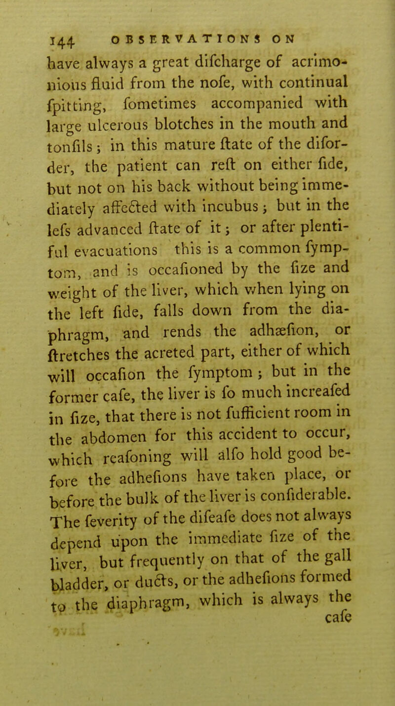 have always a great difcharge of acrimo- nious fluid from the nofe, with continual fpitting, fometimes accompanied with large ulcerous blotches in the mouth and tonfils J in this mature ftate of the difor- der, the patient can reft on either fide, but not on his back without being imme- diately affcfted with incubus j but in the lefs advanced ftate of it j or after plenti- ful evacuations this is a common fymp- tom, and is occafioned by the fize and weight of the liver, which v/hen lying on the left fide, falls down from the dia- phragm, and rends the adhsefion, or ftretches the acreted part, either of which will occafion the fymptom ; but in the former cafe, the liver is fo much increafed in fize, that there is not fufficient room in the abdomen for this accident to occur, which reafoning will alfo hold good be- fore the adhefions have taken place, or before the bulk of the liver is confiderable. The feverity of the difeafe does not always depend upon the immediate fize of the liver, but frequently on that of the gall bladder, or duas, or the adhefions formed to the diaphragm, which is always the