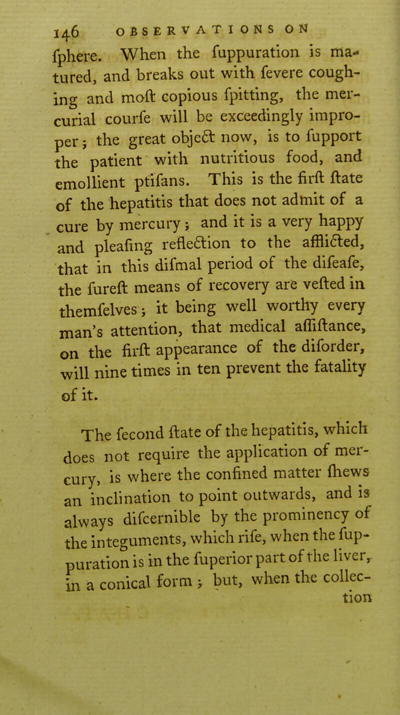 fphere. When the fuppuration is ma- tured, and breaks out with fevere cough- ing and moft copious fpitting, the mer- curial courfe will be exceedingly impro- per 5 the great objeft now, is to fupport the patient with nutritious food, and emollient ptifans. This is the firft ftate of the hepatitis that does not admit of a cure by mercury; and it is a very happy and pleafmg reflexion to the afflifted, that in this difmal period of the difeafe, the fureft means of recovery are vefted in themfelves J it being well worthy every man's attention, that medical afliftance, on the firft appearance of the diforder, will nine times in ten prevent the fatality of it. The fecond ftate of the hepatitis, which does not require the application of mer- cury, is where the confined matter (hews an inclination to point outwards, and is always difcernible by the prominency of the integuments, which rife, when the fup- puration is in the fuperior part of the liver, in a conical form j but, when the collec- tion