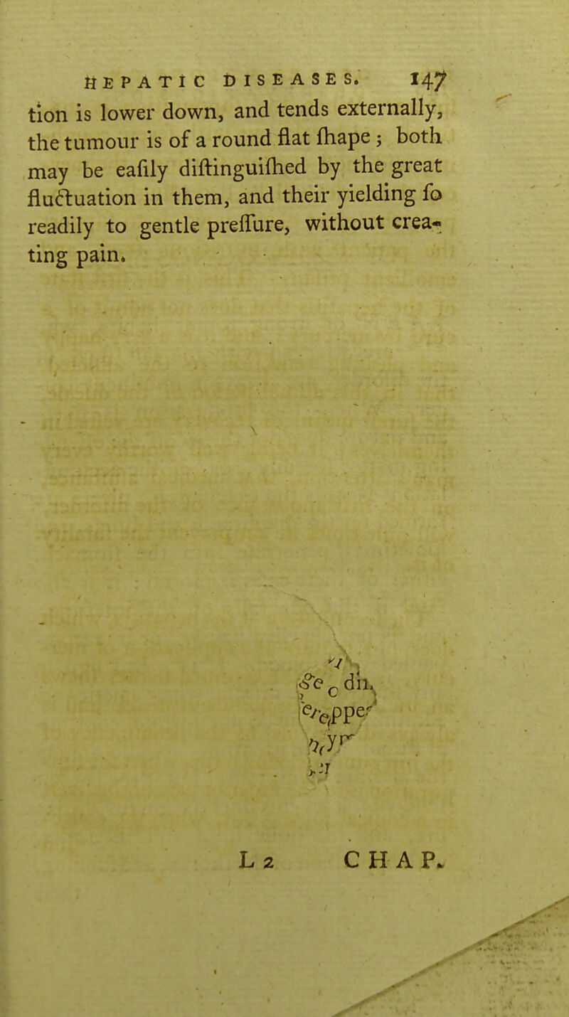 tion is lower down, and tends externally, the tumour is of a round flat fhape; both may be eafily diftinguiflied by the great fluftuation in them, and their yielding fo readily to gentle prelTure, without crea- ting pain. ^ dn^ L 2 CHAP