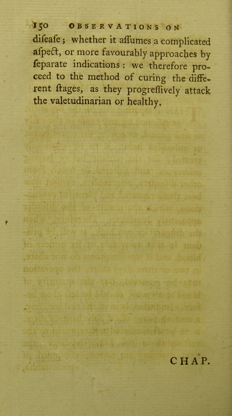 difeafe; whether it aflumes a complicated afpeft, or more favourably approaches by feparate indications : we therefore pro- ceed to the method of curing the difFe* rent ftages, as they progrefllvely attack the valetudinarian or healthy. CHAP.