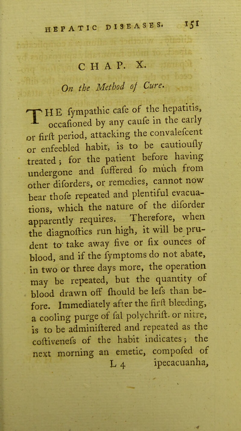 PA TIC DI3EASES. C H A P. X. On the Method of Cure. THE fympathic cafe of the hepatitis, occafioned by any caufe in the early or firft period, attacking the convalefcent or enfeebled habit, is to be cautioufly treated; for the patient before having undergone and fuffered fo much from other diforders, or remedies, cannot now bear thofe repeated and plentiful evacua- tions, which the nature of the diforder apparently requires. Therefore, when the diagnoftics run high, it will be pru- dent to- take away five or fix ounces of blood, and if the fymptoms do not abate, in two or three days more, the operation may be repeated, but the quantity of blood drawn off ftiould be lefs than be- fore. Immediately after the firft bleeding, a cooling purge of fal polychrift. or nitre, is to be adminiftered and repeated as the coftivenefs of the habit indicates; the next morning an emetic, compofed of L 4 ipecacuanha^ 4