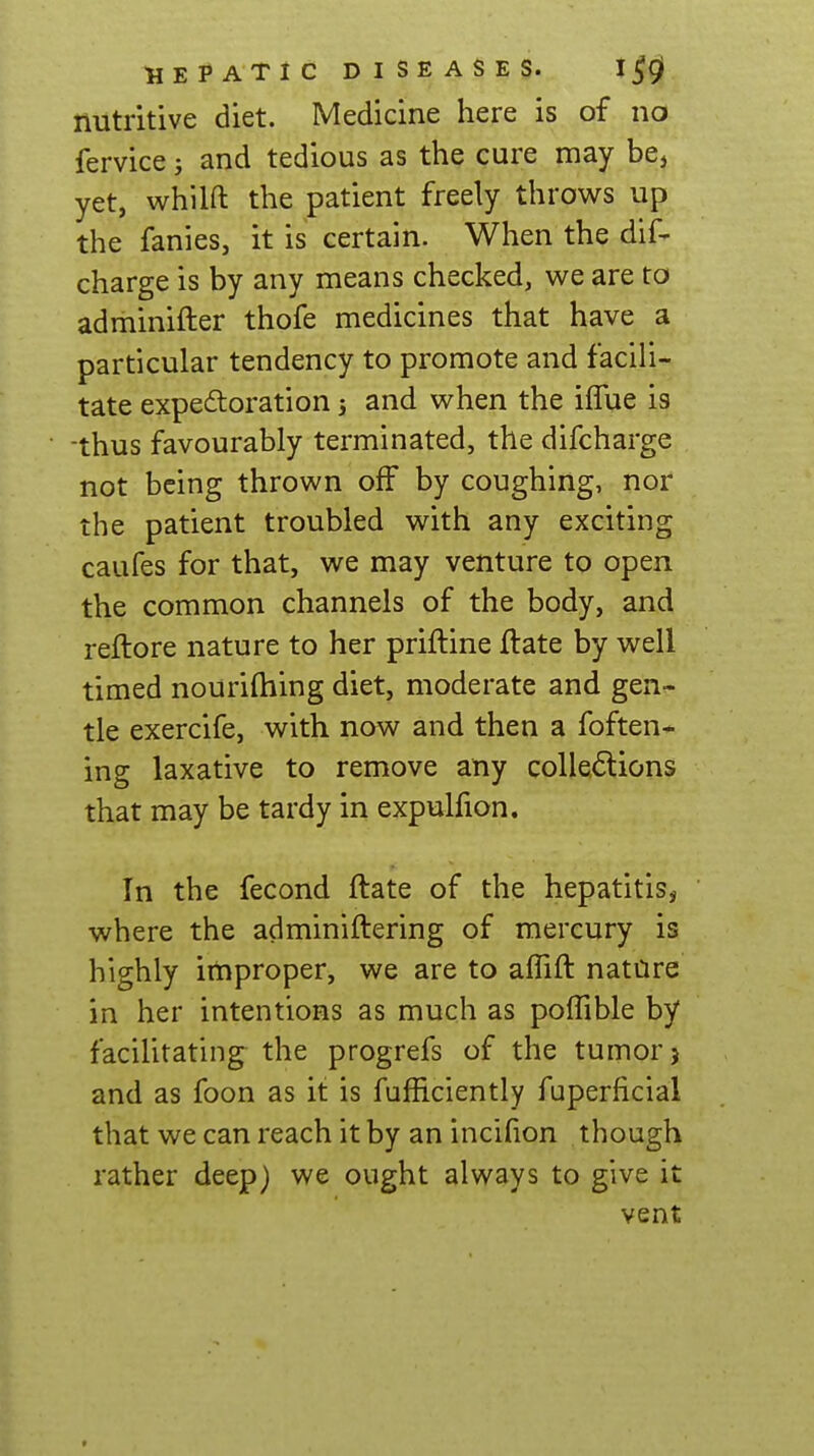 nutritive diet. Medicine here is of no fervice; and tedious as the cure may be, yet, whilft the patient freely throws up the fanies, it is certain. When the dif- charge is by any means checked, we are to adminifter thofe medicines that have a particular tendency to promote and facili- tate expedtoration 5 and when the ilTue is -thus favourably terminated, the difcharge not being thrown off by coughing, nor the patient troubled with any exciting caufes for that, we may venture to open the common channels of the body, and reftore nature to her priftine ftate by well timed nouriftiing diet, moderate and gen- tle exercife, with now and then a foften- ing laxative to remove any colle<Stions that may be tardy in expulfion. In the fecond ftate of the hepatitis, where the adminiftering of mercury is highly improper, we are to alTift natore in her intentions as much as poiTible by facilitating the progrefs of the tumor) and as foon as it is fufficiently fuperficial that we can reach it by an incifion though rather deep) we ought always to give it vent