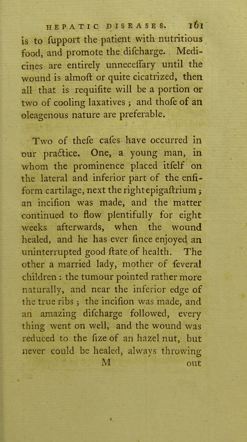 is to fupport the patient with nutritious food, and promote the difcharge. Medi- cines are entirely unneceffary until the wound is almoft or quite cicatrized, then all that is requifite will be a portion or two of cooling laxatives; and thofe of an oleagenous nature are preferable. Two of thefe cafes have occurred in Dur praftice. One, a young man, in whom the prominence placed itfelf on the lateral and inferior part of the enli- form cartilage, next the right epigaftrium 5 an incifion was made, and the matter continued to flow plentifully for eight weeks afterwards, when the wound healed, and he has ever fmce enjoyed, an uninterrupted good ftate of health. The other a married lady, mother of feveral children: the tumour pointed rather more naturally, and near the inferior edge of the true ribs ; the incifion was made, and an amazing difcharge followed, every thing went on well, and the wound was reduced to the fize of an hazel nut, but never could be healed, always throwing M out N.