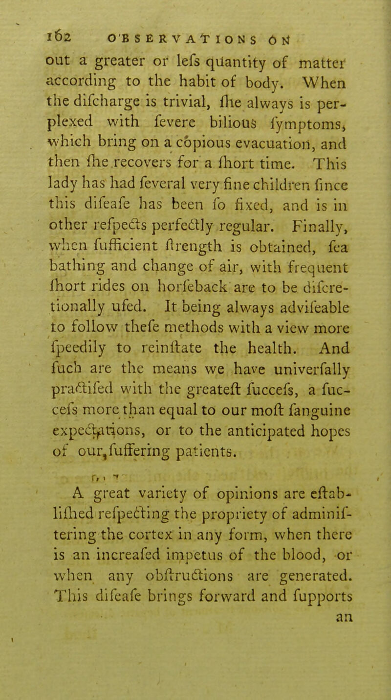 out a greater or lefs quantity of mattei^ according to the habit of body. When the difcharge is trivial, flie always is per- plexed with fevere bilious fymptomsj which bring on a copious evacuation, and then file recovers for a fhort time. This lady has had feveral very fine children fince this difeafe has been fo fixed, and is in other refpeds perfedlly regular. Finally, when fufhcient Arength is obtained, fea bathing and change of air, with frequent fhort rides on horfeback are to be difcre- tionally ufed. It being always adviieable to follow thefe methods with a view more fpeedily to reinllate the health. And fuch are the means we have univerfally pra^lifed with the greateft fuccefs, a fuc- cefs more than equal to our moft fanguine expectations, or to the anticipated hopes of our,fuffering patients. A great variety of opinions are cftab- liflied refpeiling the propriety of adminif- tering the cortex in any form, when there is an increafcd impetus of the blood, or when any obflrudtions are generated. This difeafe brings forward and fupports an