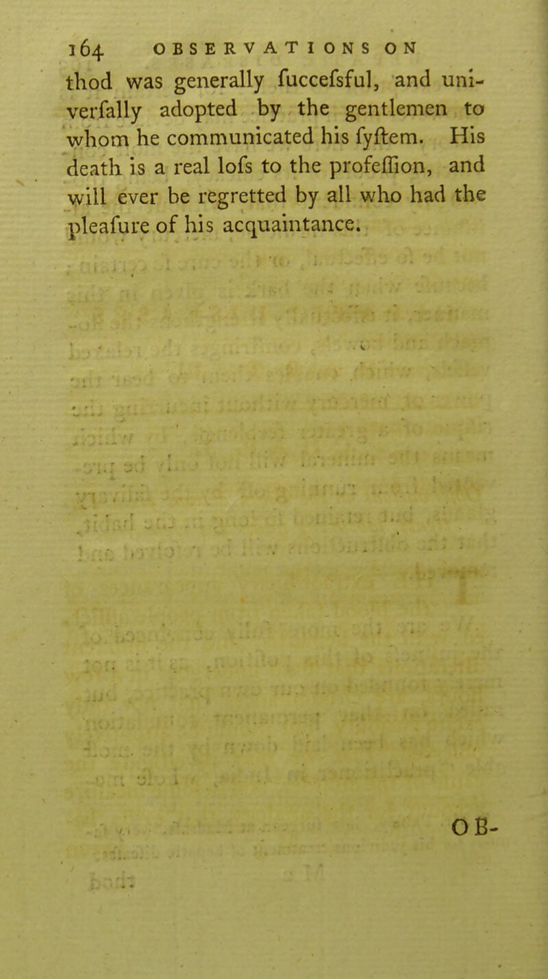 thod was generally fuccefsful, and uni- verfally adopted by the gentlemen to whom he communicated his fyftem. His death is a real lofs to the profeffion, and will ever be regretted by all who had the pleafure of his acquaintance. OB-