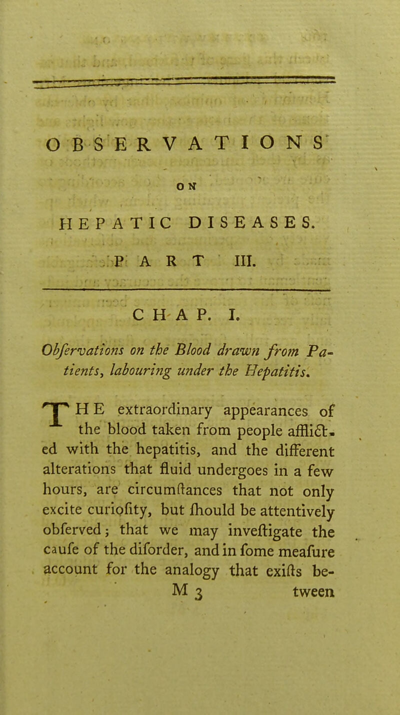 O N HEPATIC DISEASES. : P art III. CHAP. L Obfervations on the Blood drawn from Pa- tients, labouring under the Hepatitis^ np H E extraordinary appearances of the blood taken from people affli£l- ed with the hepatitis, and the different alterations that fluid undergoes in a few hours, are circumftances that not only excite curiofity, but fhould be attentively obferved; that we may inveftigate the caufe of the diforder, andinfome meafure account for the analogy that exifts be- M 3 tween