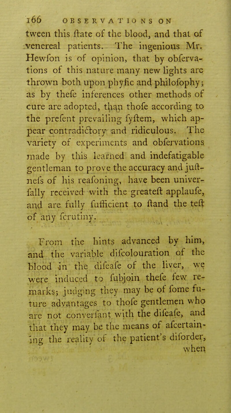 tween this ftate of the blood, and that of venereal patients. The ingenious Mr. Hewfon is of opinion, that by obferva- tions of this nature many new lights are thrown both upon phyfic and philofophy; as by thefe inferences other methods of cure are adopted, t\i^p. thofe according to the prefent prevailing fyftem, which ap- pear contradi6lory- and ridiculous. The variety of experiments and obfervations made by this learned and indefatigable gentleman to prove the accuracy and juft- nefs of his reafoning, have been univer- fally received with the greateft applaufe, and are fully fufficient to ftand the tef^ of any fcrutiny. From the hints advanced by him, and the variable difcolouration of the blood' in- the difeafe of the liver, we wefe induced ti fqbjoin thefe few re- marks; judging they may be of fome fu- ture advantages to thofe gentlemen who are not converfant with the difeafe, and that they may be the means of afcertain- Ing the reality of the patient's diforder, when